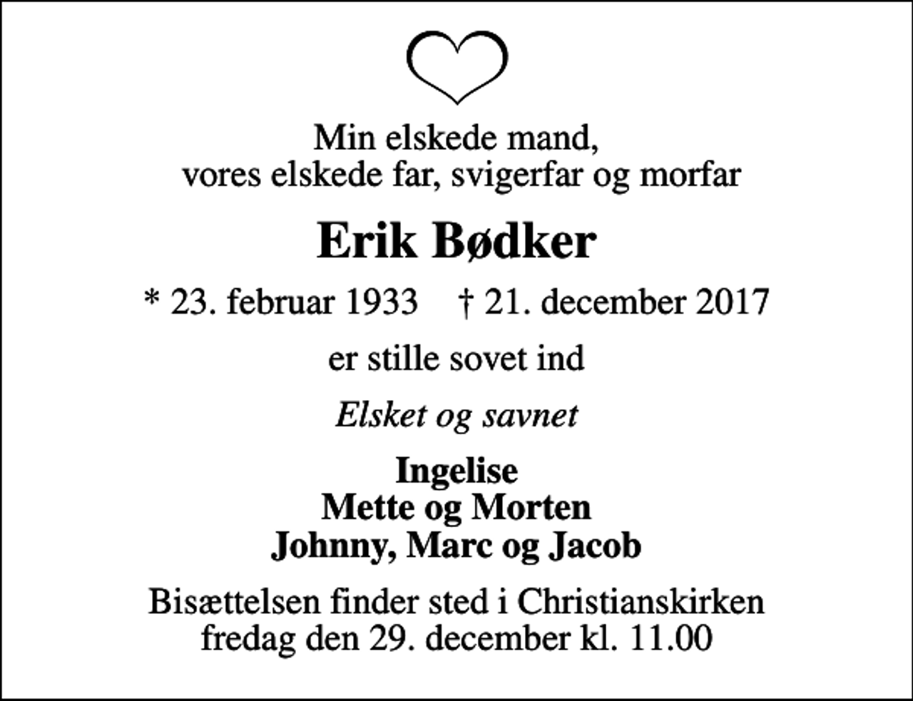 <p>Min elskede mand, vores elskede far, svigerfar og morfar<br />Erik Bødker<br />* 23. februar 1933 ✝ 21. december 2017<br />er stille sovet ind<br />Elsket og savnet<br />Ingelise Mette og Morten Johnny, Marc og Jacob<br />Bisættelsen finder sted i Christianskirken fredag den 29. december kl. 11.00</p>