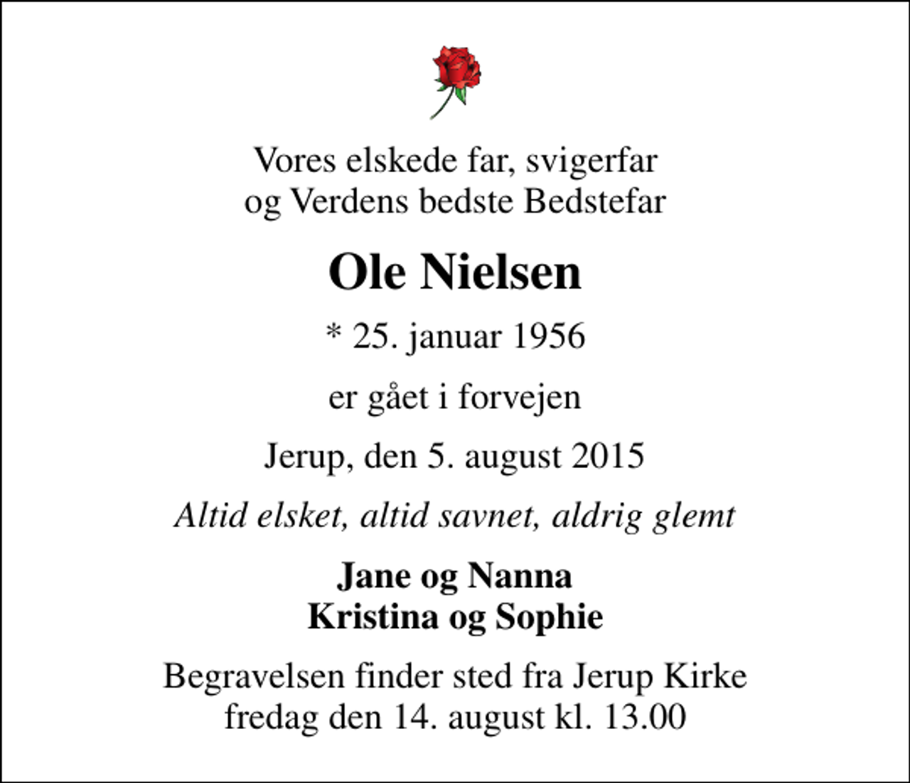 <p>Vores elskede far, svigerfar og Verdens bedste Bedstefar<br />Ole Nielsen<br />* 25. januar 1956<br />er gået i forvejen<br />Jerup, den 5. august 2015<br />Altid elsket, altid savnet, aldrig glemt<br />Jane og Nanna Kristina og Sophie<br />Begravelsen finder sted fra Jerup Kirke fredag den 14. august kl. 13.00</p>