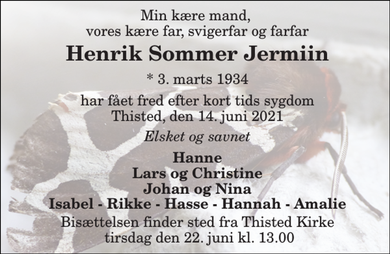 <p>Min kære mand, vores kære far, svigerfar og farfar<br />Henrik Sommer Jermiin​<br />*​ 3. marts 1934<br />har fået fred efter kort tids sygdom Thisted, den 14. juni 2021<br />Elsket og savnet<br />Hanne Lars og Christine Johan og Nina Isabel - Rikke - Hasse - Hannah - Amalie<br />Bisættelsen​ finder sted fra Thisted Kirke lørdag den 19. juni​ kl. 13.00</p>