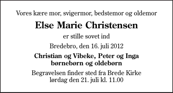 <p>Vores kære mor, svigermor, bedstemor og oldemor<br />Else Marie Christensen<br />er stille sovet ind<br />Bredebro, den 16. juli 2012<br />Christian og Vibeke, Peter og Inga børnebørn og oldebørn<br />Begravelsen finder sted fra Brede Kirke lørdag den 21. juli kl. 11.00</p>