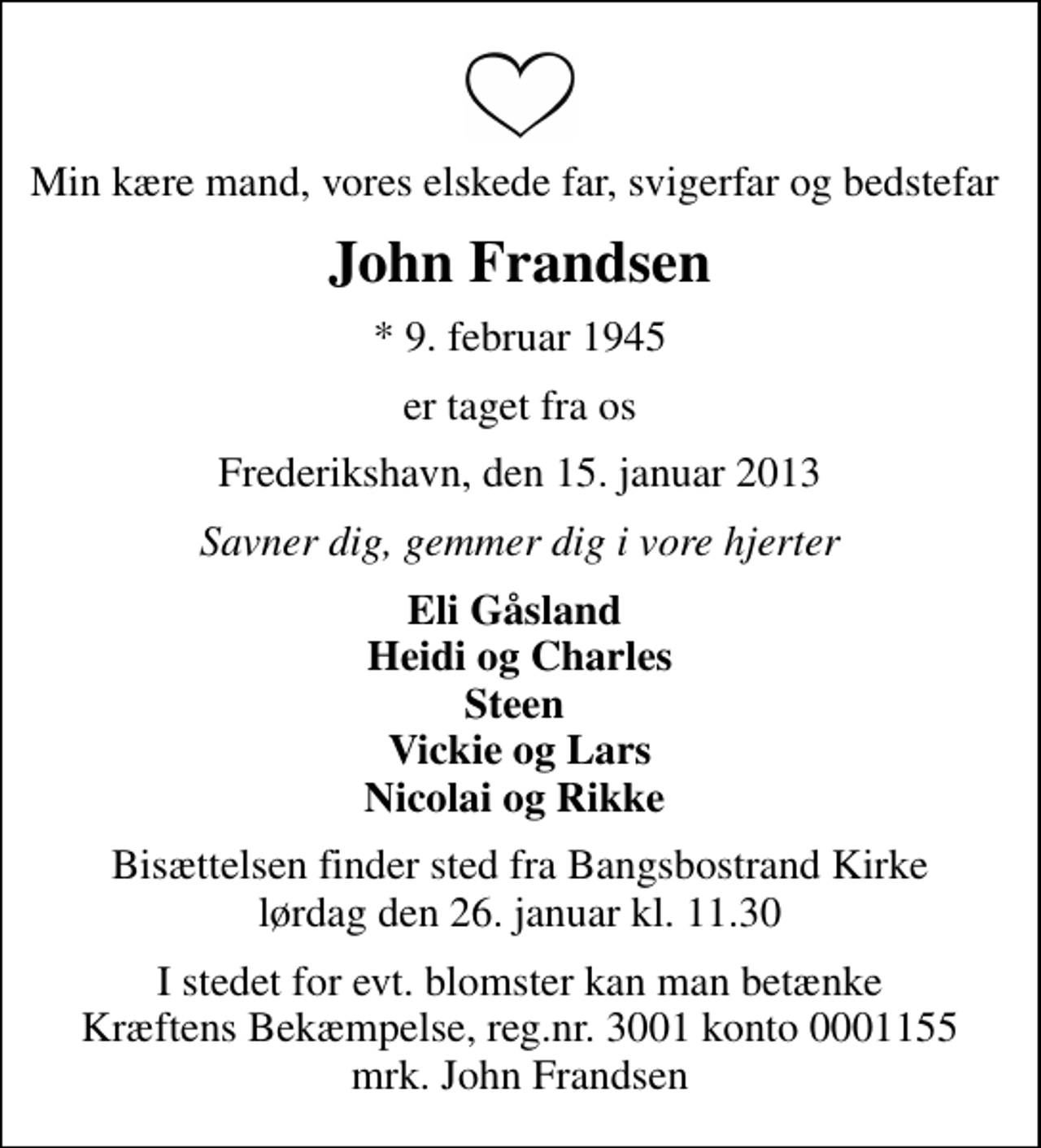 <p>Min kære mand, vores elskede far, svigerfar og bedstefar<br />John Frandsen<br />* 9. februar 1945<br />er taget fra os<br />Frederikshavn, den 15. januar 2013<br />Savner dig, gemmer dig i vore hjerter<br />Eli Gåsland Heidi og Charles Steen Vickie og Lars Nicolai og Rikke<br />Bisættelsen finder sted fra Bangsbostrand Kirke lørdag den 26. januar kl. 11.30<br />I stedet for evt. blomster kan man betænke<br />Kræftens Bekæmpelse reg.4183konto0001155mrk. John<br />Frandsen</p>