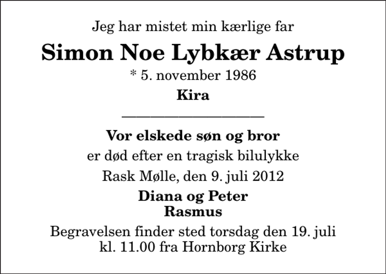 <p>Jeg har mistet min kærlige far<br />Simon Noe Lybkær Astrup<br />* 5. november 1986<br />Kira<br />Vor elskede søn og bror<br />er død efter en tragisk bilulykke<br />Rask Mølle, den 9. juli 2012<br />Diana og Peter Rasmus<br />Begravelsen finder sted torsdag den 19. juli kl. 11.00 fra Hornborg Kirke</p>
