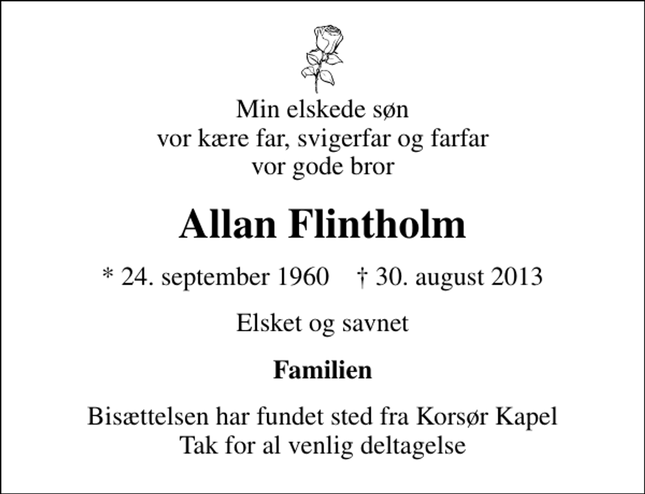 <p>Min elskede søn vor kære far, svigerfar og farfar vor gode bror<br />Allan Flintholm<br />* 24. september 1960 ✝ 30. august 2013<br />Elsket og savnet<br />Familien<br />Bisættelsen har fundet sted fra Korsør Kapel Tak for al venlig deltagelse</p>