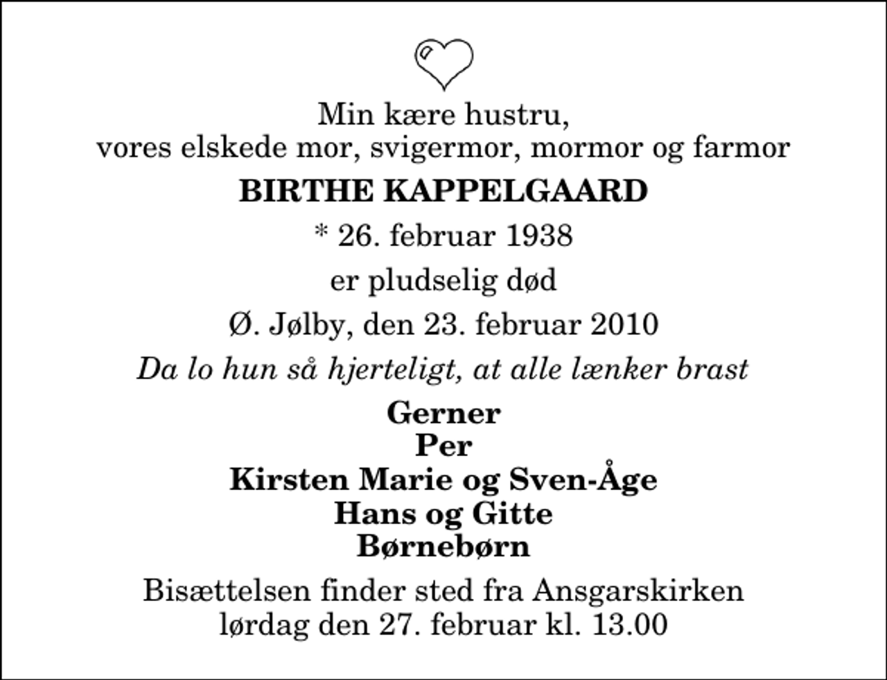 <p>Min kære hustru, vores elskede mor, svigermor, mormor og farmor<br />Birthe Kappelgaard<br />* 26. februar 1938<br />er pludselig død<br />Ø. Jølby, den 23. februar 2010<br />Da lo hun så hjerteligt, at alle lænker brast<br />Gerner Per Kirsten Marie og Sven-Åge Hans og Gitte Børnebørn<br />Bisættelsen finder sted fra Ansgarskirken lørdag den 27. februar kl. 13.00</p>