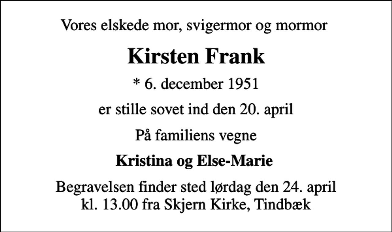 <p>Vores elskede mor, svigermor og mormor<br />Kirsten Frank<br />* 6. december 1951<br />er stille sovet ind den 20. april<br />På familiens vegne<br />Kristina og Else-Marie<br />Begravelsen finder sted lørdag den 24. april kl. 13.00 fra Skjern Kirke, Tindbæk</p>
