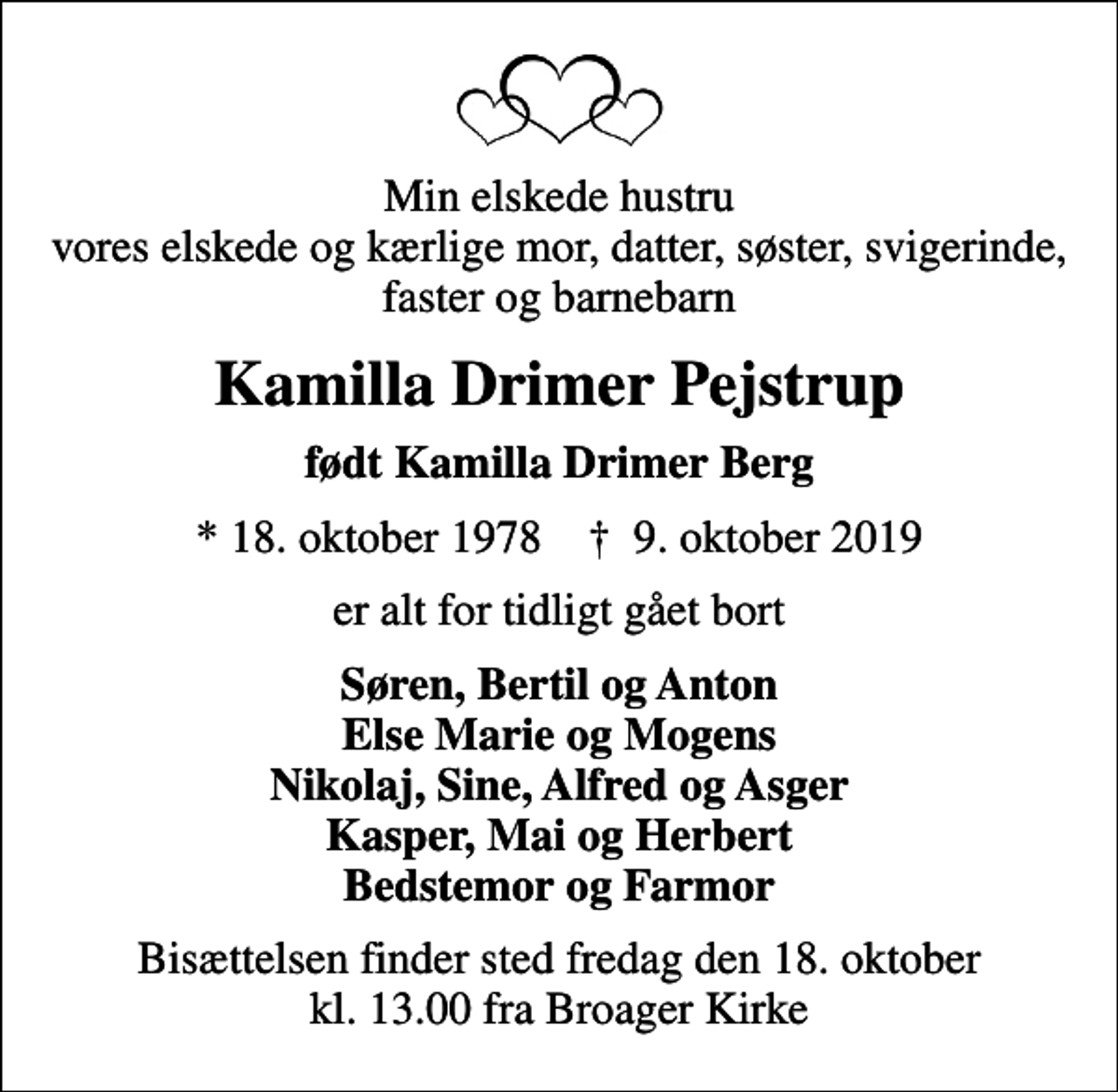 <p>Min elskede hustru vores elskede og kærlige mor, datter, søster, svigerinde, faster og barnebarn<br />Kamilla Drimer Pejstrup<br />født Kamilla Drimer Berg<br />* 18. oktober 1978 ✝ 9. oktober 2019<br />er alt for tidligt gået bort<br />Søren, Bertil og Anton Else Marie og Mogens Nikolaj, Sine, Alfred og Asger Kasper, Mai og Herbert Bedstemor og Farmor<br />Bisættelsen finder sted fredag den 18. oktober kl. 13.00 fra Broager Kirke</p>
