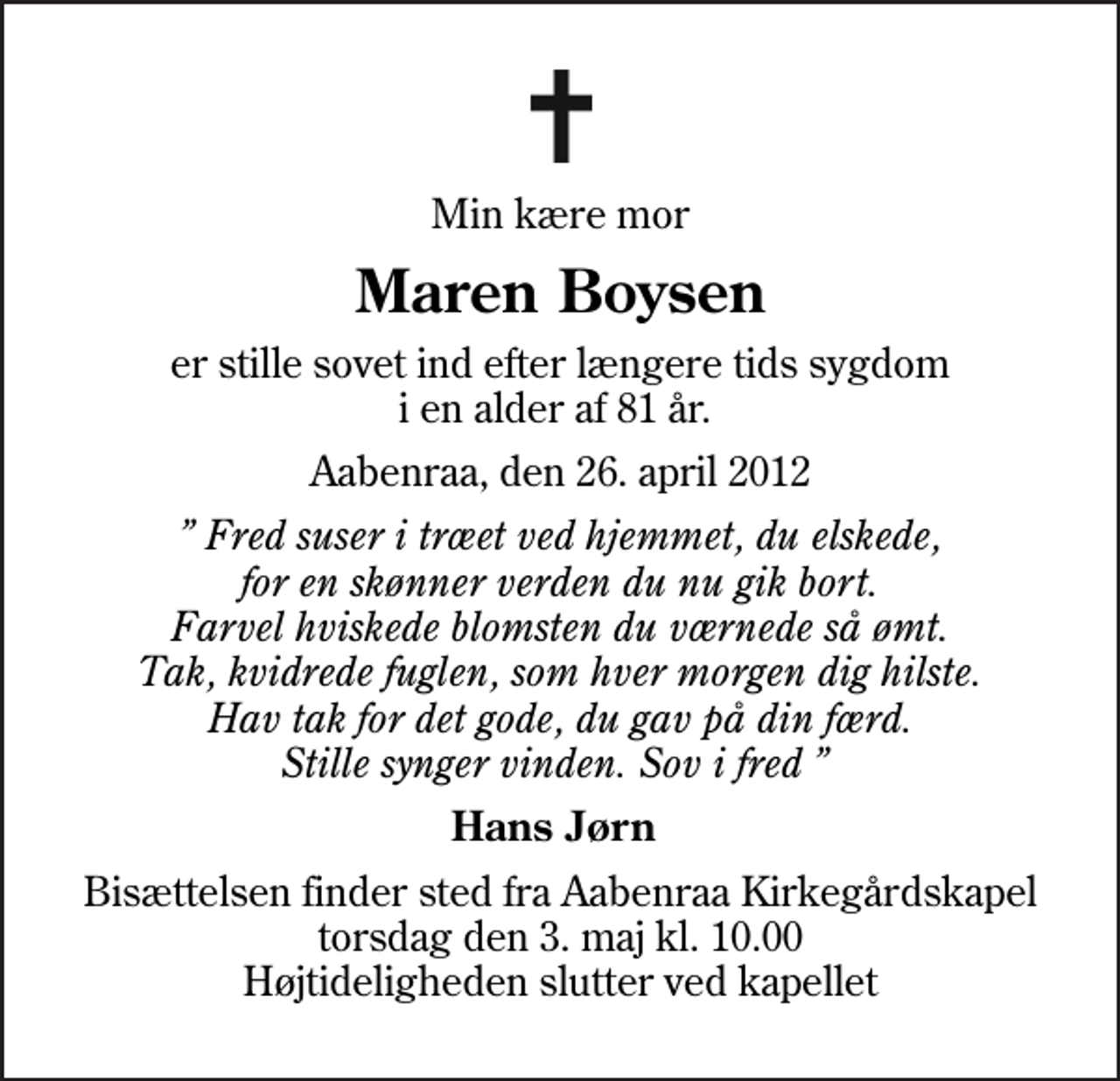 <p>Min kære mor<br />Maren Boysen<br />er stille sovet ind efter længere tids sygdom i en alder af 81 år.<br />Aabenraa, den 26. april 2012<br />Fred suser i træet ved hjemmet, du elskede, for en skønner verden du nu gik bort. Farvel hviskede blomsten du værnede så ømt. Tak, kvidrede fuglen, som hver morgen dig hilste. Hav tak for det gode, du gav på din færd. Stille synger vinden. Sov i fred<br />Hans Jørn<br />Bisættelsen finder sted fra Aabenraa Kirkegårdskapel torsdag den 3. maj kl. 10.00 Højtideligheden slutter ved kapellet</p>