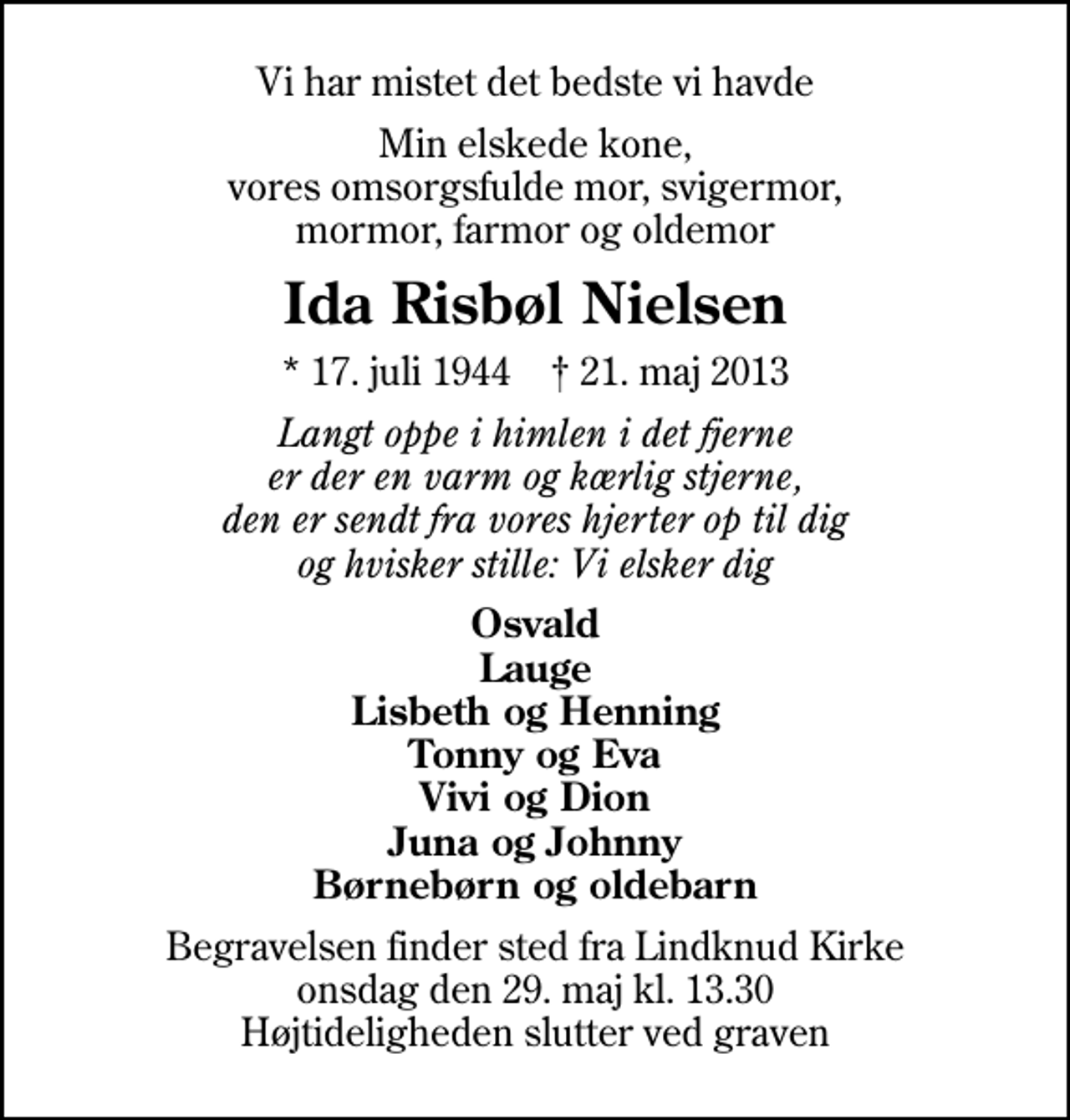 <p>Vi har mistet det bedste vi havde<br />Min elskede kone, vores omsorgsfulde mor, svigermor, mormor, farmor og oldemor<br />Ida Risbøl Nielsen<br />* 17. juli 1944 ✝ 21. maj 2013<br />Langt oppe i himlen i det fjerne er der en varm og kærlig stjerne, den er sendt fra vores hjerter op til dig og hvisker stille: Vi elsker dig<br />Osvald Lauge Lisbeth og Henning Tonny og Eva Vivi og Dion Juna og Johnny Børnebørn og oldebarn<br />Begravelsen finder sted fra Lindknud Kirke onsdag den 29. maj kl. 13.30 Højtideligheden slutter ved graven</p>