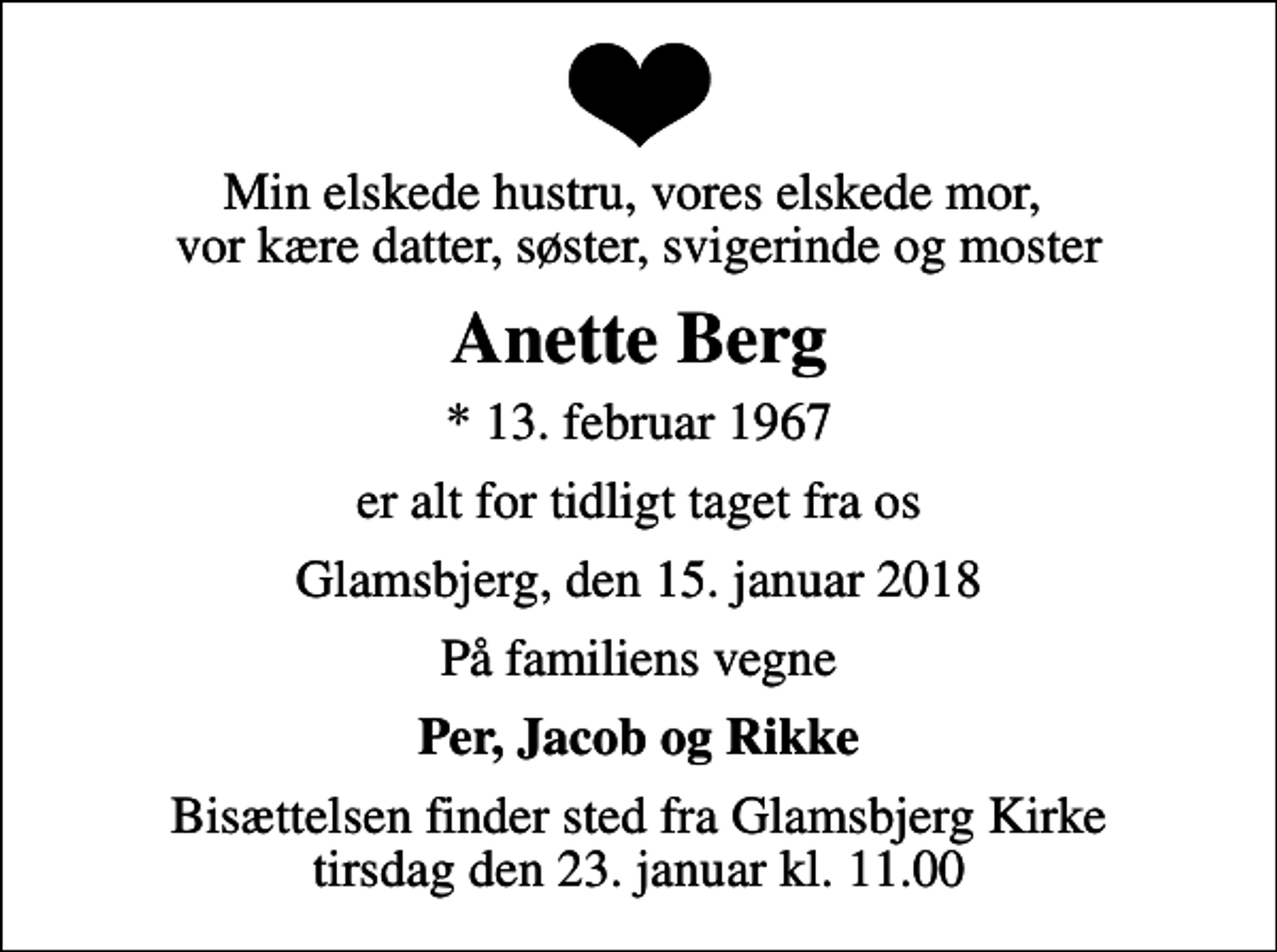 <p>Min elskede hustru, vores elskede mor, vor kære datter, søster, svigerinde og moster<br />Anette Berg<br />* 13. februar 1967<br />er alt for tidligt taget fra os<br />Glamsbjerg, den 15. januar 2018<br />På familiens vegne<br />Per, Jacob og Rikke<br />Bisættelsen finder sted fra Glamsbjerg Kirke tirsdag den 23. januar kl. 11.00</p>