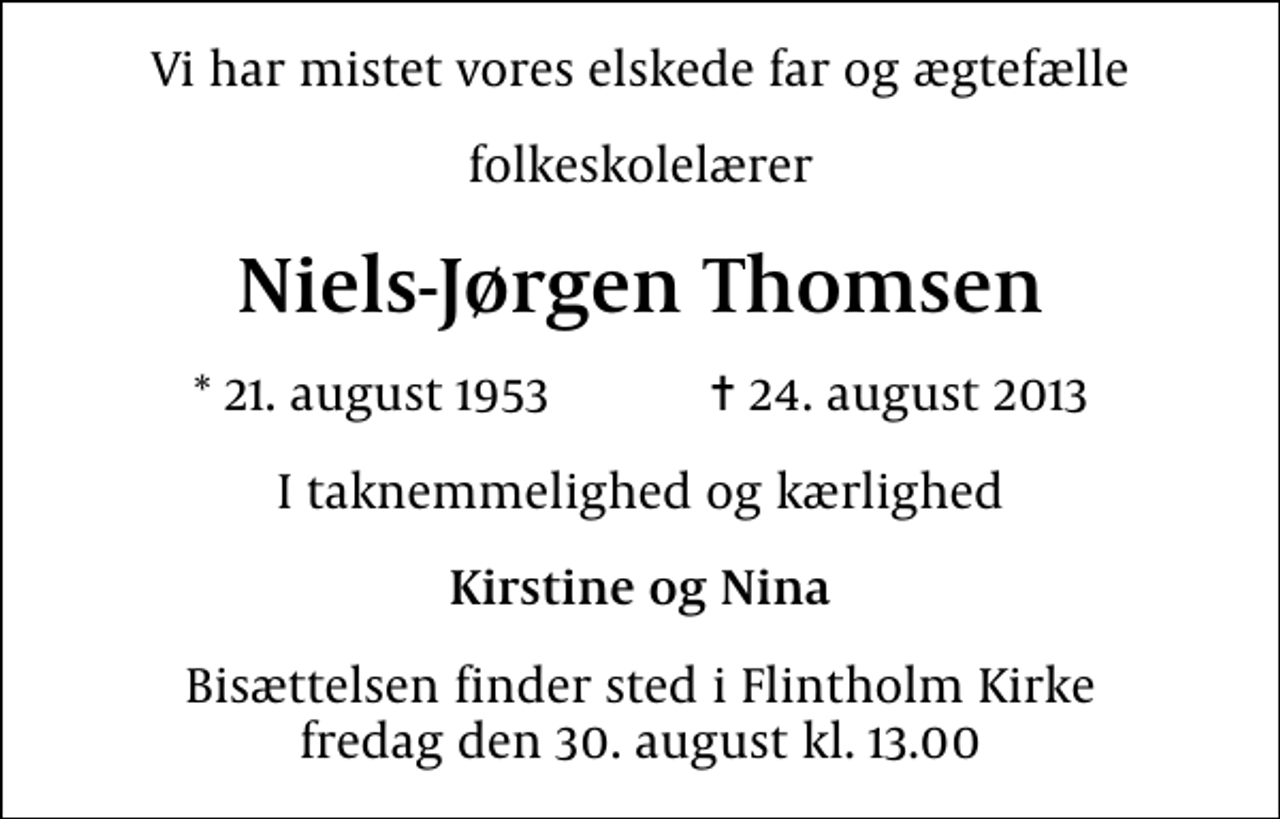 <p>Vi har mistet vores elskede far og ægtefælle<br />folkeskolelærer<br />Niels-Jørgen Thomsen<br />* 21. august 1953 ✝ 24. august 2013<br />I taknemmelighed og kærlighed<br />Kirstine og Nina<br />Bisættelsen finder sted i Flintholm Kirke fredag den 30. august kl. 13.00</p>