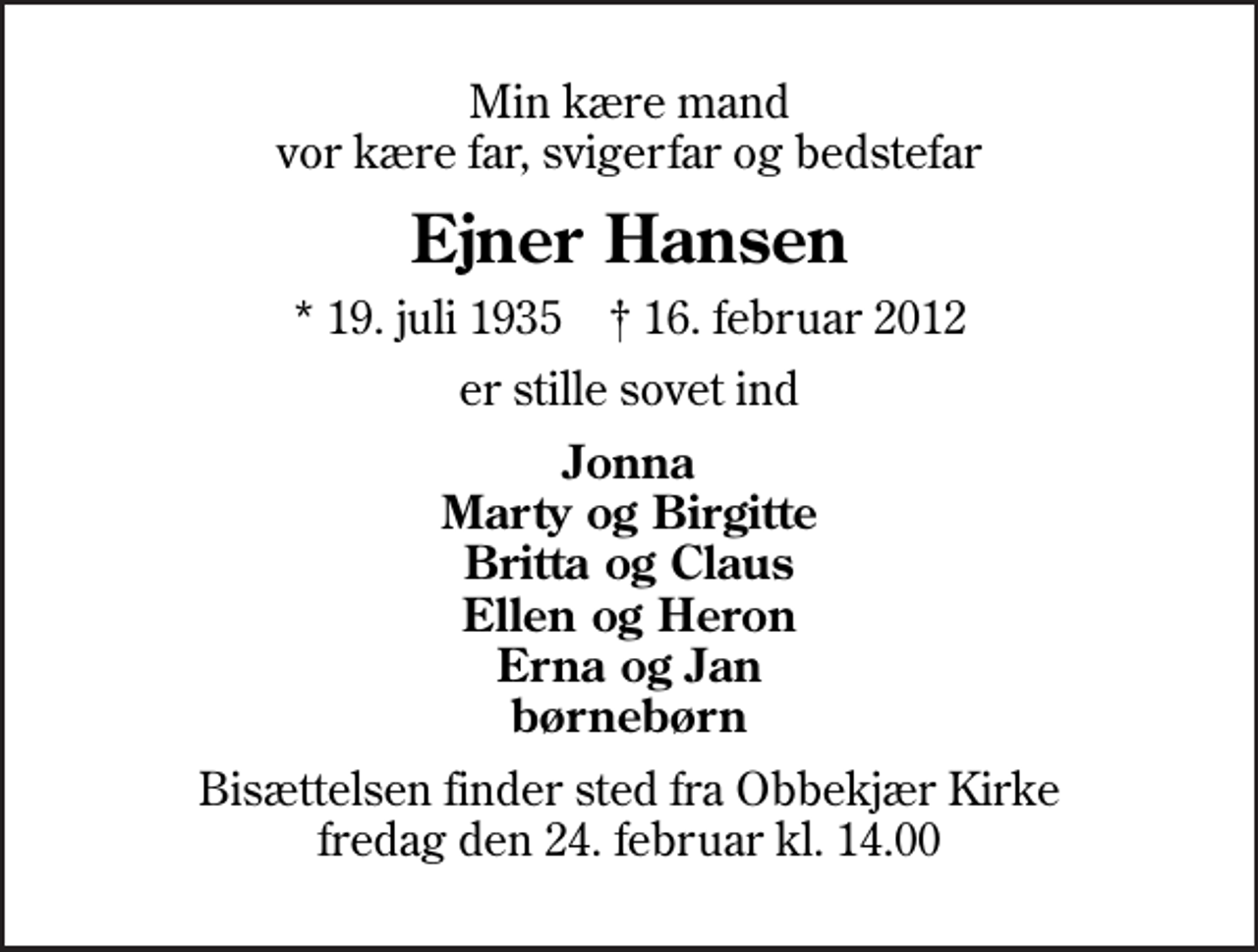 <p>Min kære mand vor kære far, svigerfar og bedstefar<br />Ejner Hansen<br />* 19. juli 1935 ✝ 16. februar 2012<br />er stille sovet ind<br />Jonna Marty og Birgitte Britta og Claus Ellen og Heron Erna og Jan børnebørn<br />Bisættelsen finder sted fra Obbekjær Kirke fredag den 24. februar kl. 14.00</p>