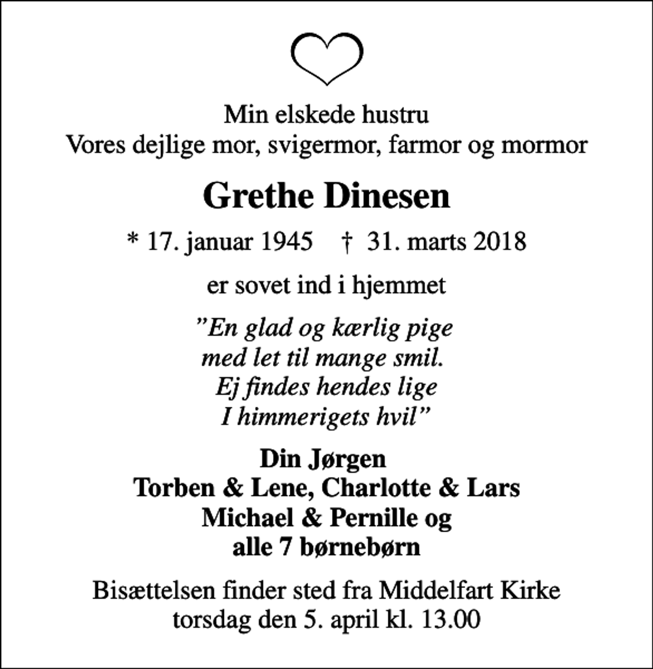 <p>Min elskede hustru Vores dejlige mor, svigermor, farmor og mormor<br />Grethe Dinesen<br />* 17. januar 1945 ✝ 31. marts 2018<br />er sovet ind i hjemmet<br />En glad og kærlig pige med let til mange smil. Ej findes hendes lige I himmerigets hvil<br />Din Jørgen Torben &amp; Lene, Charlotte &amp; Lars Michael &amp; Pernille og alle 7 børnebørn<br />Bisættelsen finder sted fra Middelfart Kirke torsdag den 5. april kl. 13.00</p>
