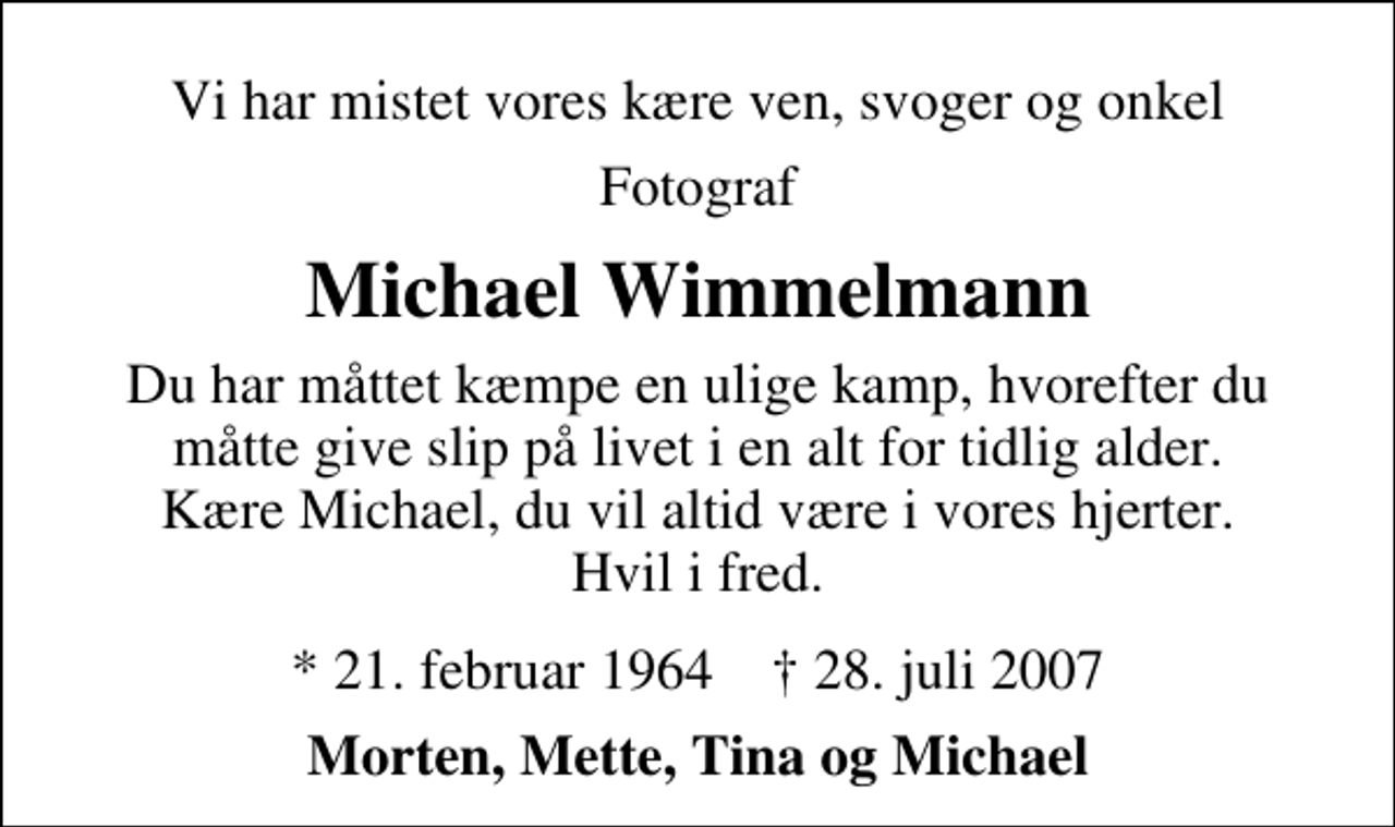 <p>Vi har mistet vores kære ven, svoger og onkel<br />Fotograf<br />Michael Wimmelmann<br />Du har måttet kæmpe en ulige kamp, hvorefter du måtte give slip på livet i en alt for tidlig alder. Kære Michael, du vil altid være i vores hjerter. Hvil i fred.<br />* 21. februar 1964 ✝ 28. juli 2007<br />Morten, Mette, Tina og Michael</p>
