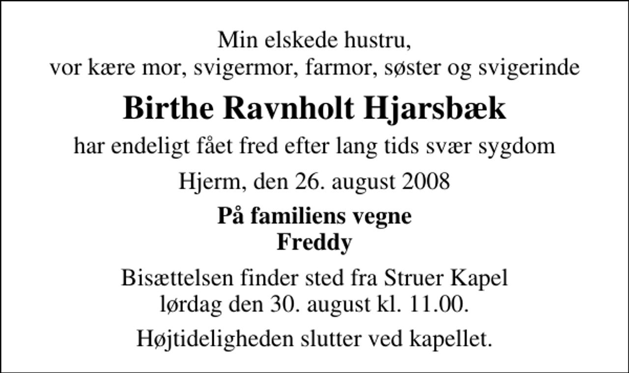 <p>Min elskede hustru, vor kære mor, svigermor, farmor, søster og svigerinde<br />Birthe Ravnholt Hjarsbæk<br />har endeligt fået fred efter lang tids svær sygdom<br />Hjerm, den 26. august 2008<br />På familiens vegne Freddy<br />Bisættelsen finder sted fra Struer Kapel lørdag den 30. august kl. 11.00 Højtideligheden slutter ved kapellet.</p>