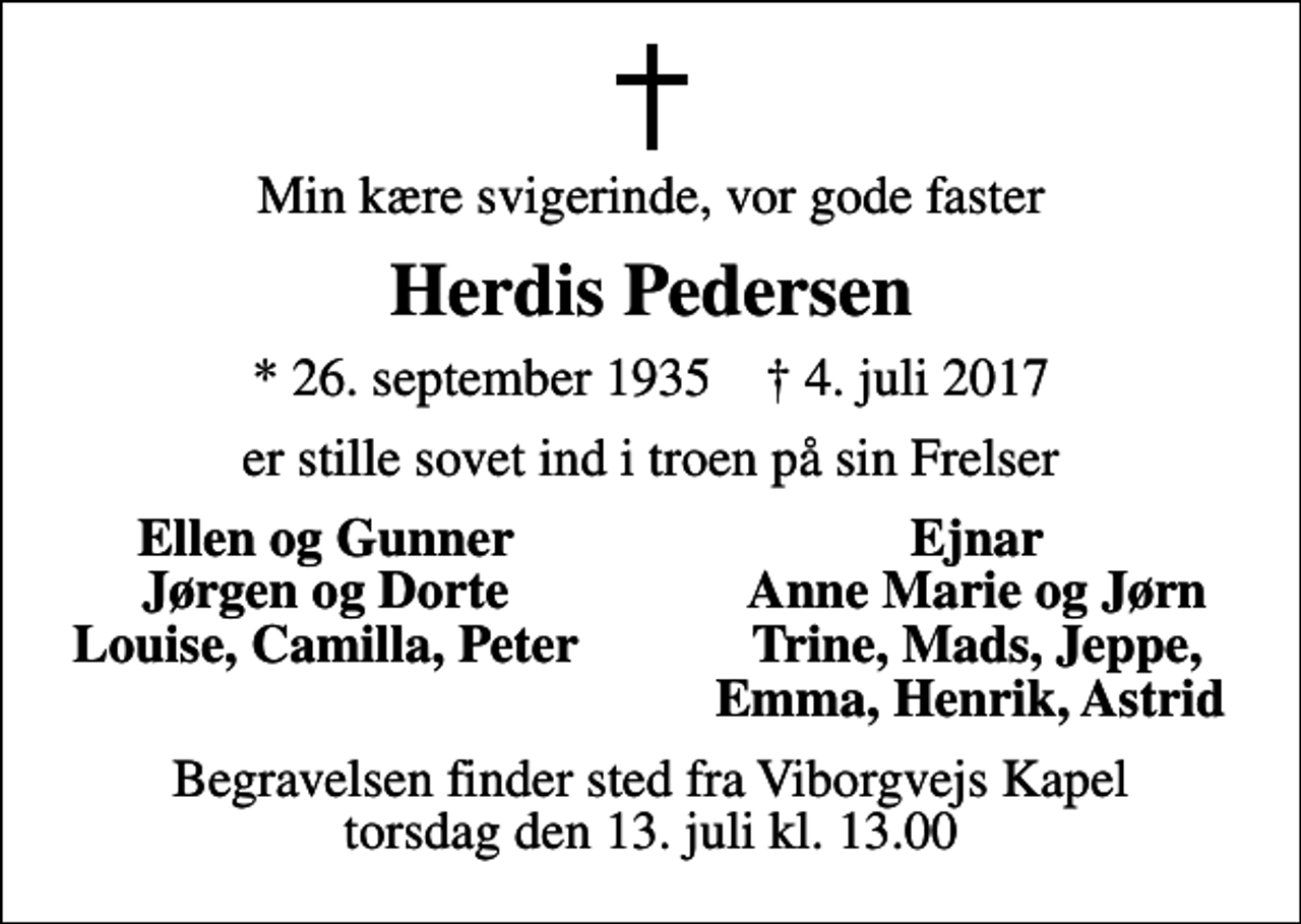 <p>Min kære svigerinde, vor gode faster<br />Herdis Pedersen<br />* 26. september 1935 ✝ 4. juli 2017<br />er stille sovet ind i troen på sin Frelser<br />Ellen og Gunner<br />Ejnar<br />Jørgen og Dorte<br />Anne Marie og Jørn<br />Louise, Camilla, Peter<br />Trine, Mads, Jeppe,<br />Emma, Henrik, Astrid<br />Begravelsen finder sted fra Viborgvejs Kapel torsdag den 13. juli kl. 13.00</p>