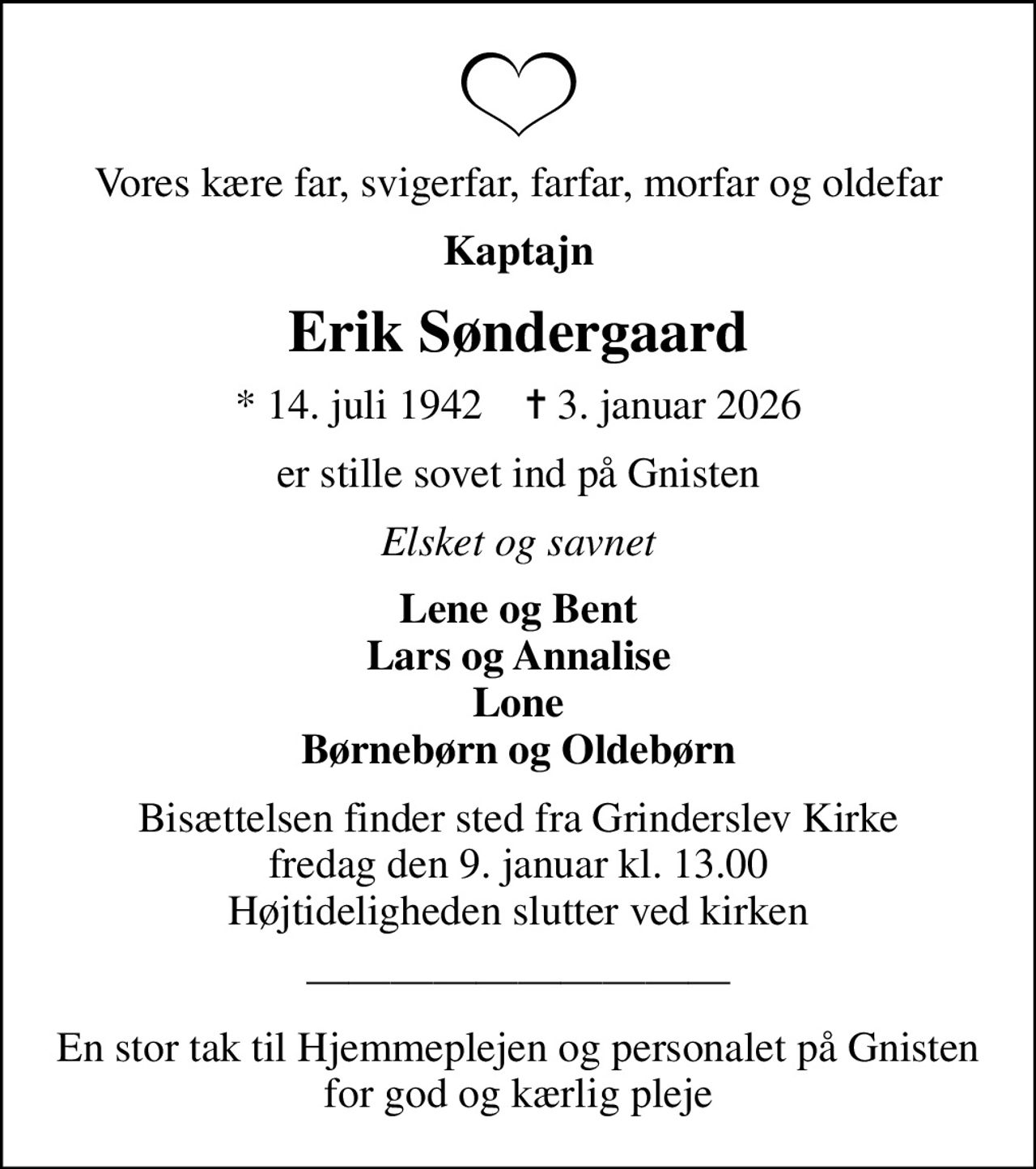 Vores kære far, svigerfar, farfar, morfar og oldefar
Kaptajn
Erik Søndergaard
* 14. juli 1942    ✝ 3. januar 2026
er stille sovet ind på Gnisten
Elsket og savnet
Lene og Bent Lars og Annalise Lone Børnebørn og Oldebørn
Bisættelsen finder sted fra Grinderslev Kirke  fredag den 9. januar kl. 13.00  Højtideligheden slutter ved kirken
En stor tak til Hjemmeplejen og personalet på Gnisten for god og kærlig pleje