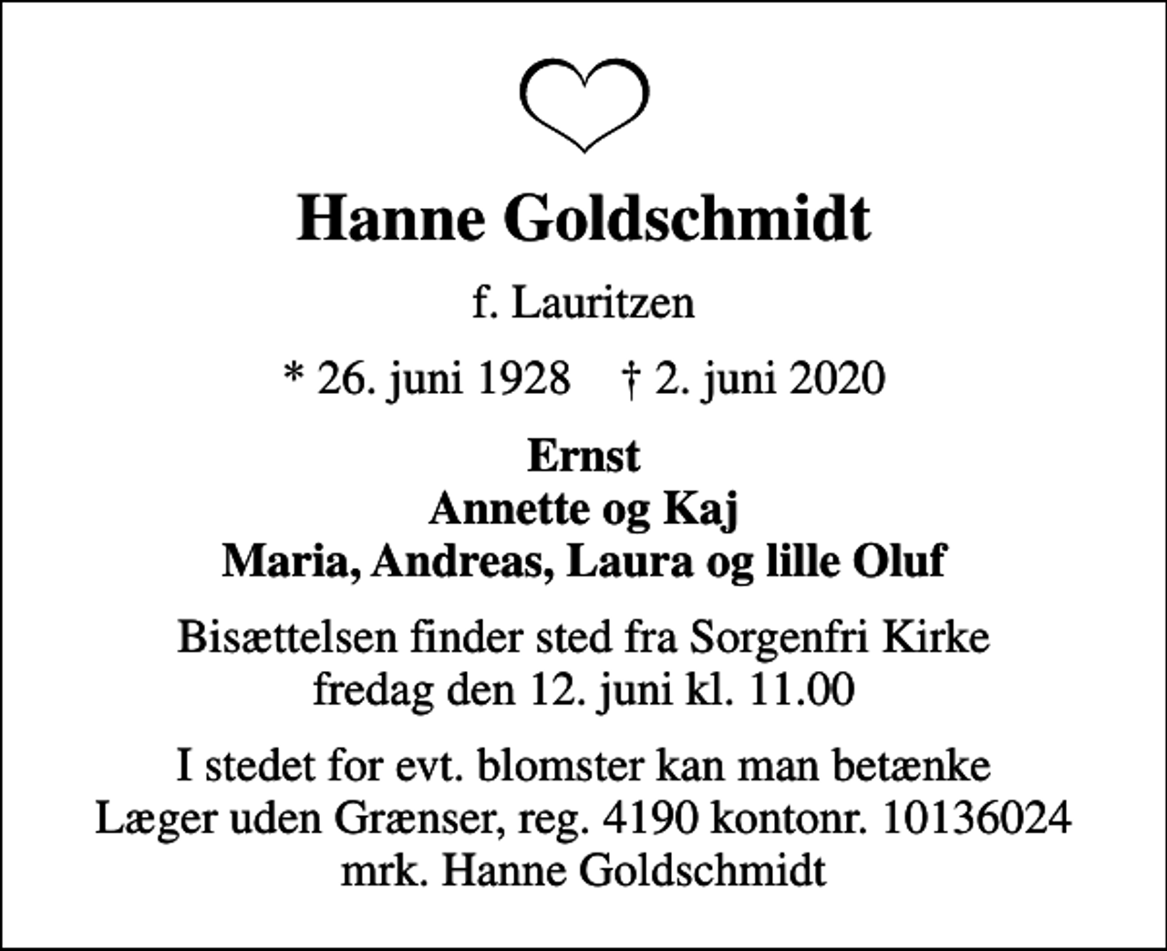 <p>Hanne Goldschmidt<br />f. Lauritzen<br />* 26. juni 1928 ✝ 2. juni 2020<br />Ernst<br />Bisættelsen finder sted fra Sorgenfri Kirke fredag den 12. juni kl. 11.00<br />I stedet for evt. blomster kan man betænke<br />Læger uden Grænser reg.4190kontonr.10136024mrk. Hanne<br />Goldschmidt</p>