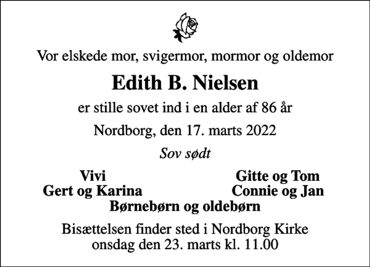 <p>Vor elskede mor, svigermor, mormor og oldemor<br />Edith B. Nielsen<br />er stille sovet ind i en alder af 86 år<br />Nordborg, den 17. marts 2022<br />Sov sødt<br />Vivi<br />Gitte og Tom<br />Gert og Karina<br />Connie og Jan<br />Bisættelsen finder sted i Nordborg Kirke onsdag den 23. marts kl. 11.00</p>