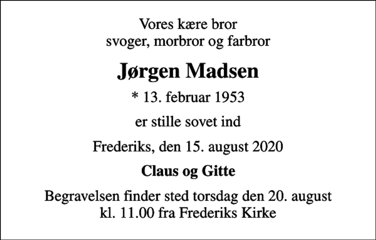 <p>Vores kære bror svoger, morbror og farbror<br />Jørgen Madsen<br />* 13. februar 1953<br />er stille sovet ind<br />Frederiks, den 15. august 2020<br />Claus og Gitte<br />Begravelsen finder sted torsdag den 20. august kl. 11.00 fra Frederiks Kirke</p>