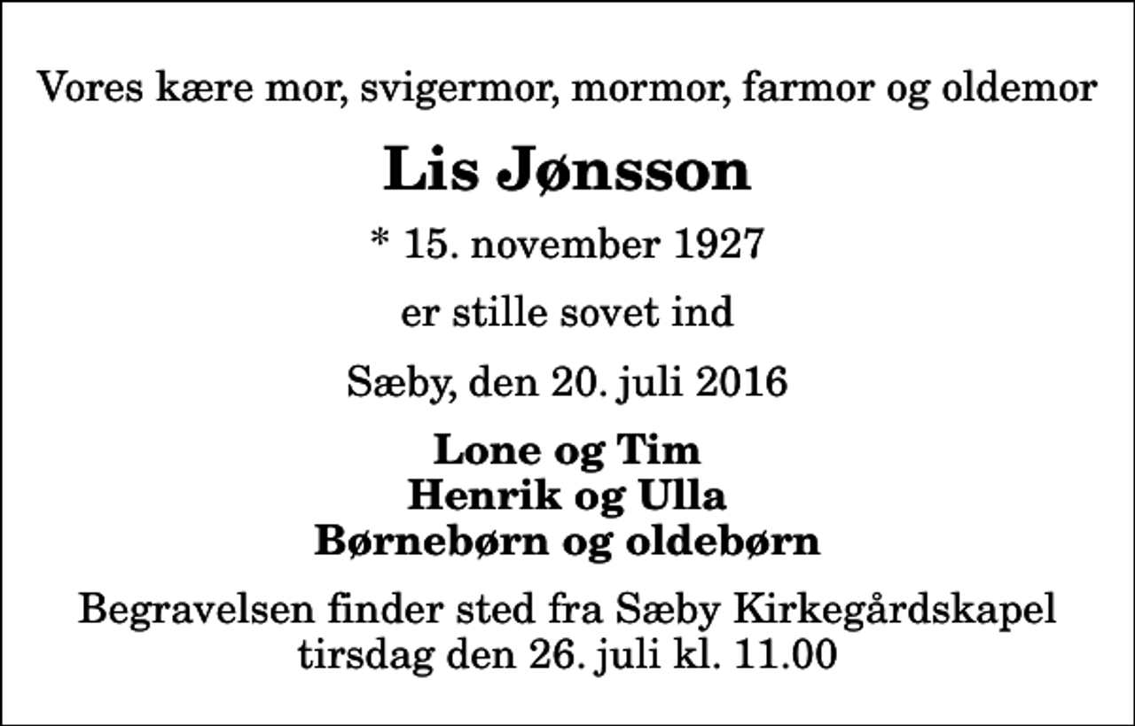 <p>Vores kære mor, svigermor, mormor, farmor og oldemor<br />Lis Jønsson<br />* 15. november 1927<br />er stille sovet ind<br />Sæby, den 20. juli 2016<br />Lone og Tim Henrik og Ulla Børnebørn og oldebørn<br />Begravelsen finder sted fra Sæby Kirkegårdskapel tirsdag den 26. juli kl. 11.00</p>