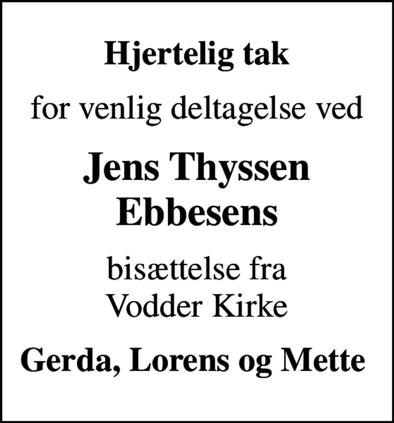 <p>Hjertelig tak<br />for venlig deltagelse ved<br />Jens Thyssen Ebbesens<br />bisættelse fra Vodder Kirke<br />Gerda, Lorens og Mette</p>