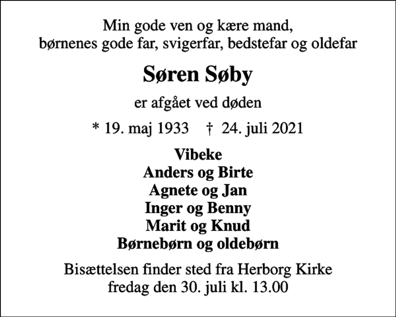 <p>Min gode ven og kære mand, børnenes gode far, svigerfar, bedstefar og oldefar<br />Søren Søby<br />er afgået ved døden<br />* 19. maj 1933 ✝ 24. juli 2021<br />Vibeke Anders og Birte Agnete og Jan Inger og Benny Marit og Knud Børnebørn og oldebørn<br />Bisættelsen finder sted fra Herborg Kirke fredag den 30. juli kl. 13.00</p>