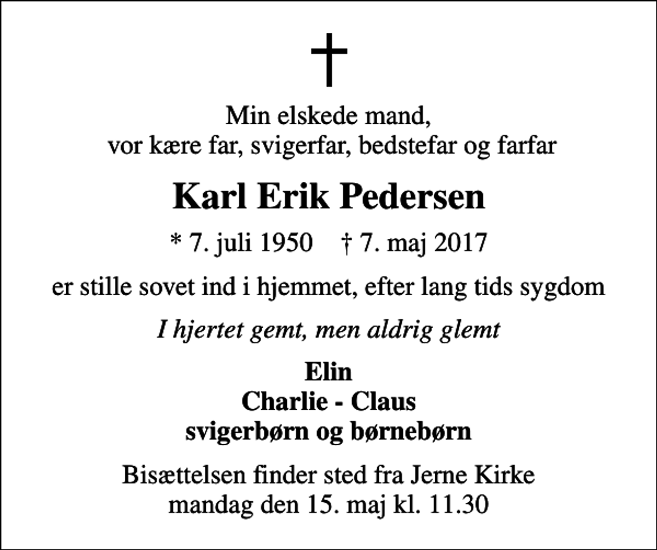 <p>Min elskede mand, vor kære far, svigerfar, bedstefar og farfar<br />Karl Erik Pedersen<br />* 7. juli 1950 ✝ 7. maj 2017<br />er stille sovet ind i hjemmet, efter lang tids sygdom<br />I hjertet gemt, men aldrig glemt<br />Elin Charlie - Claus svigerbørn og børnebørn<br />Bisættelsen finder sted fra Jerne Kirke mandag den 15. maj kl. 11.30</p>