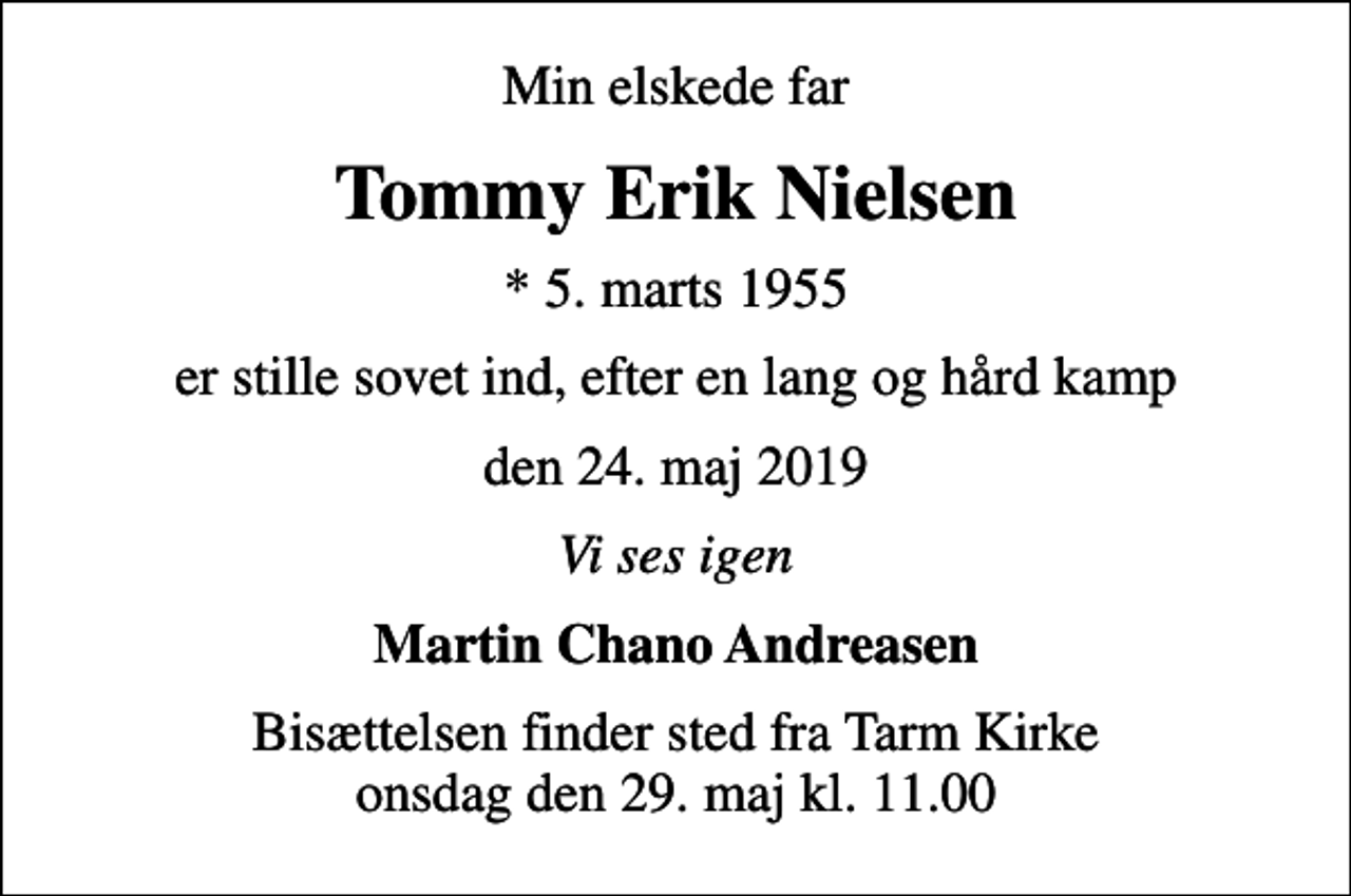 <p>Min elskede far<br />Tommy Erik Nielsen<br />* 5. marts 1955<br />er stille sovet ind, efter en lang og hård kamp<br />den 24. maj 2019<br />Vi ses igen<br />Martin Chano Andreasen<br />Bisættelsen finder sted fra Tarm Kirke onsdag den 29. maj kl. 11.00</p>