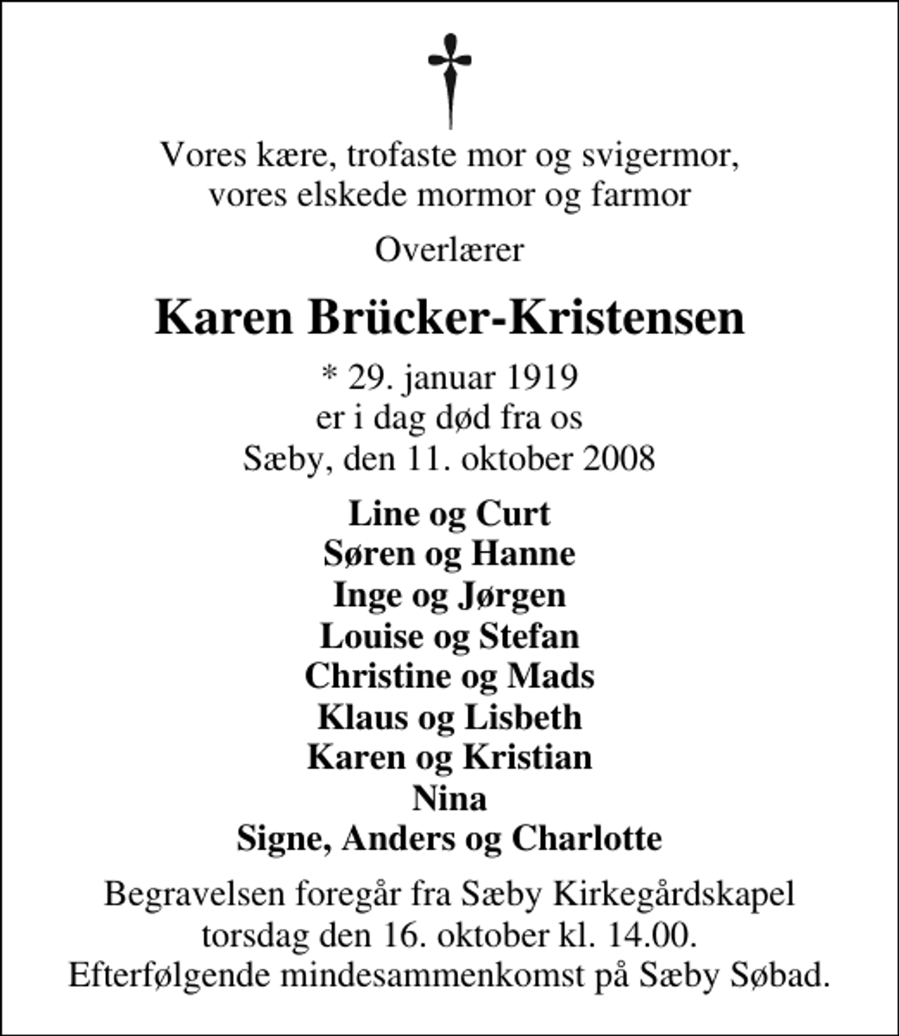 <p>Vores kære, trofaste mor og svigermor, vores elskede mormor og farmor<br />overlærer<br />Karen Brücker-Kristensen<br />* 29. januar 1919<br />er i dag død fra os<br />Sæby, den 11. oktober 2008<br />Line og Curt Søren og Hanne Inge og Jørgen Louise og Stefan Christine og Mads Klaus og Lisbeth Karen og Kristian Nina Signe, Anders og Charlotte<br />Begravelsen foregår fra Sæby Kirkegårdskapel torsdag den 16. oktober kl. 14.00 Efterfølgende mindesammenkomst på Sæby Søbad</p>