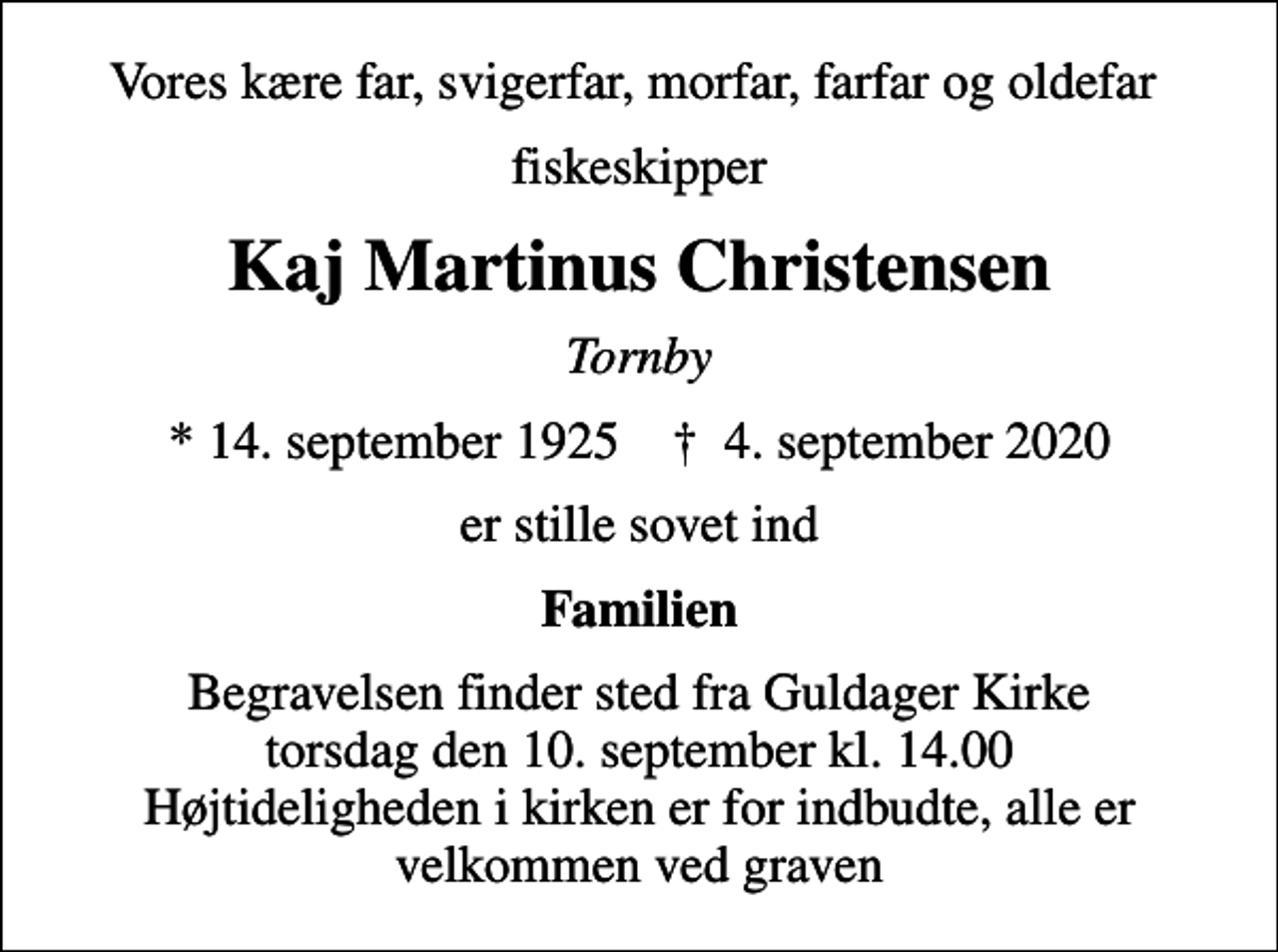 <p>Vores kære far, svigerfar, morfar, farfar og oldefar<br />fiskeskipper<br />Kaj Martinus Christensen<br />Tornby<br />* 14. september 1925 ✝ 4. september 2020<br />er stille sovet ind<br />Familien<br />Begravelsen finder sted fra Guldager Kirke torsdag den 10. september kl. 14.00 Højtideligheden i kirken er for indbudte, alle er velkommen ved graven</p>