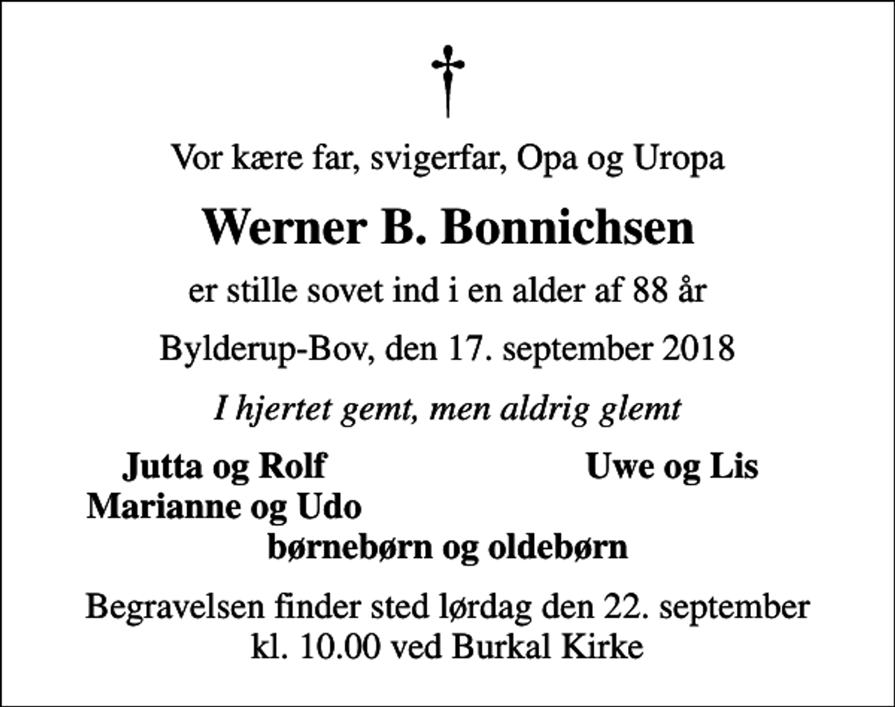 <p>Vor kære far, svigerfar, Opa og Uropa<br />Werner B. Bonnichsen<br />er stille sovet ind i en alder af 88 år<br />Bylderup-Bov, den 17. september 2018<br />I hjertet gemt, men aldrig glemt<br />Jutta og Rolf<br />Uwe og Lis<br />Marianne og Udo<br />Begravelsen finder sted lørdag den 22. september kl. 10.00 ved Burkal Kirke</p>