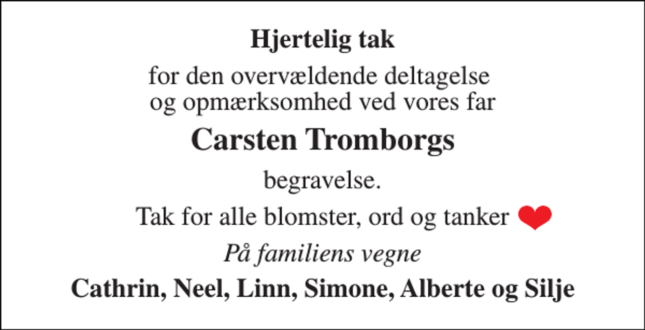 <p>Hjertelig tak<br />for den overvældende deltagelse og opmærksomhed ved vores far<br />Carsten Tromborgs<br />begravelse.<br />Tak for alle blomster, ord og tanker<br />På familiens vegne<br />Cathrin, Neel, Linn, Simone, Alberte og Silje</p>