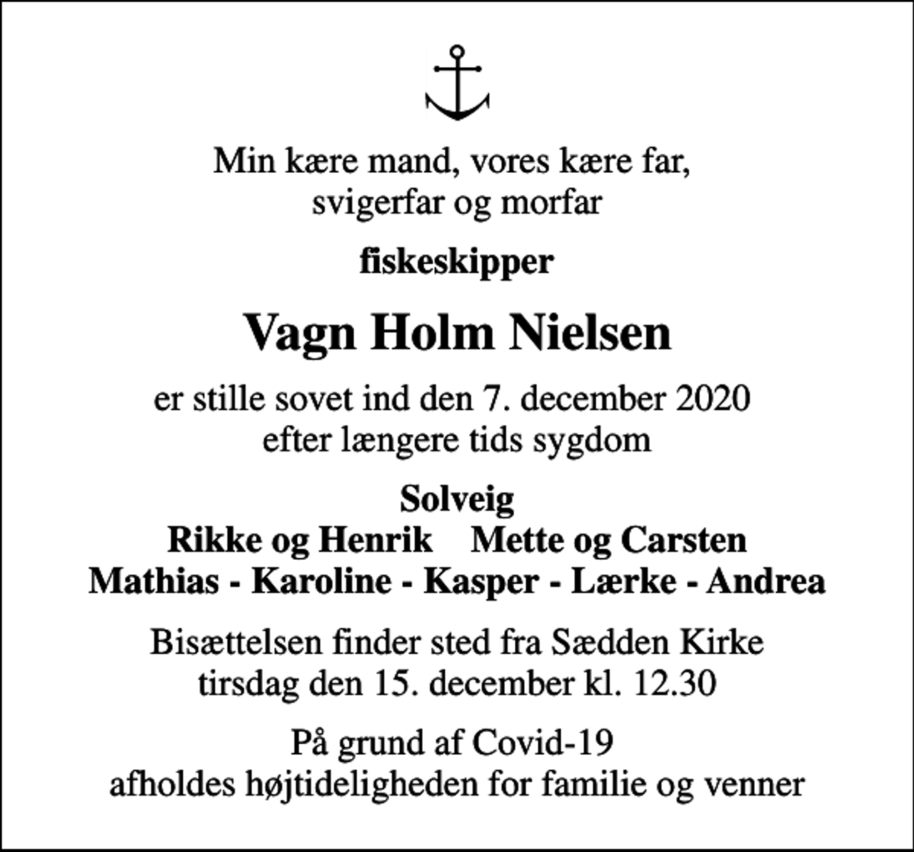 <p>Min kære mand, vores kære far, svigerfar og morfar<br />fiskeskipper<br />Vagn Holm Nielsen<br />er stille sovet ind den 7. december 2020 efter længere tids sygdom<br />Solveig Rikke og Henrik Mette og Carsten Mathias - Karoline - Kasper - Lærke - Andrea<br />Bisættelsen finder sted fra Sædden Kirke tirsdag den 15. december kl. 12.30<br />På grund af Covid-19 afholdes højtideligheden for familie og venner</p>
