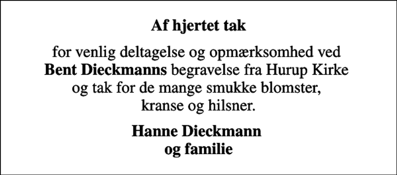 <p>Af hjertet tak<br />for venlig deltagelse og opmærksomhed ved <em>Bent Dieckmanns</em> begravelse fra Hurup Kirke og tak for de mange smukke blomster, kranse og hilsner.<br />Hanne Dieckmann og familie</p>