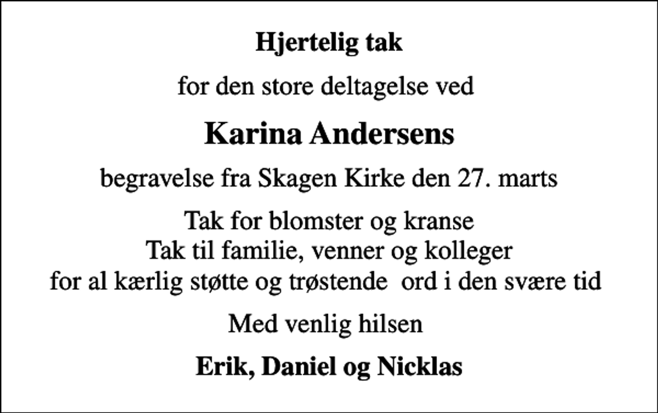 <p>Hjertelig tak<br />for den store deltagelse ved<br />Karina Andersens<br />begravelse fra Skagen Kirke den 27. marts<br />Tak for blomster og kranse Tak til familie, venner og kolleger for al kærlig støtte og trøstende ord i den svære tid<br />Med venlig hilsen<br />Erik, Daniel og Nicklas</p>