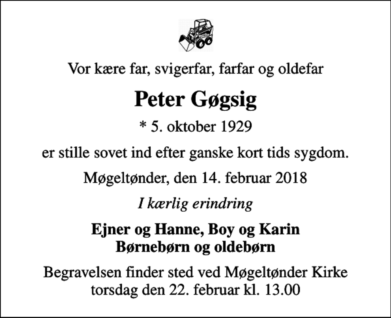 <p>Vor kære far, svigerfar, farfar og oldefar<br />Peter Gøgsig<br />* 5. oktober 1929<br />er stille sovet ind efter ganske kort tids sygdom.<br />Møgeltønder, den 14. februar 2018<br />I kærlig erindring<br />Ejner og Hanne, Boy og Karin Børnebørn og oldebørn<br />Begravelsen finder sted ved Møgeltønder Kirke torsdag den 22. februar kl. 13.00</p>