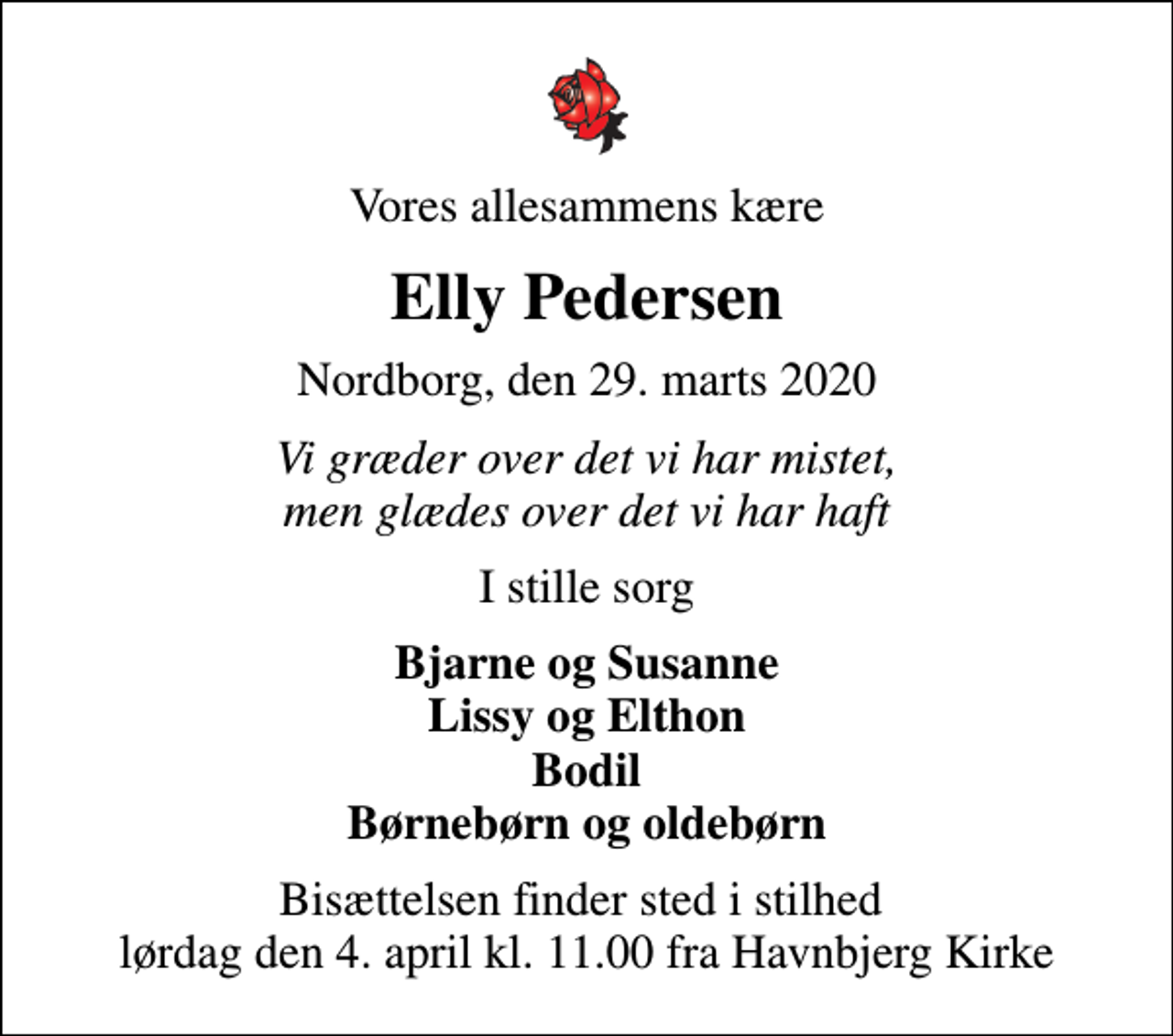 <p>Vores allesammens kære<br />Elly Pedersen<br />Nordborg, den 29. marts 2020<br />Vi græder over det vi har mistet, men glædes over det vi har haft<br />I stille sorg<br />Bjarne og Susanne Lissy og Elthon Bodil Børnebørn og oldebørn<br />Bisættelsen finder sted i stilhed lørdag den 4. april kl. 11.00 fra Havnbjerg Kirke</p>