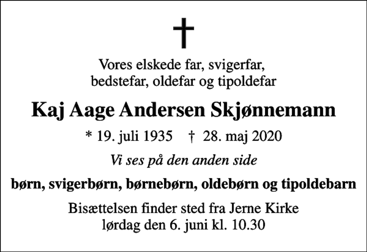 <p>Vores elskede far, svigerfar, bedstefar, oldefar og tipoldefar<br />Kaj Aage Andersen Skjønnemann<br />* 19. juli 1935 ✝ 28. maj 2020<br />Vi ses på den anden side<br />børn, svigerbørn, børnebørn, oldebørn og tipoldebarn<br />Bisættelsen finder sted fra Jerne Kirke lørdag den 6. juni kl. 10.30</p>