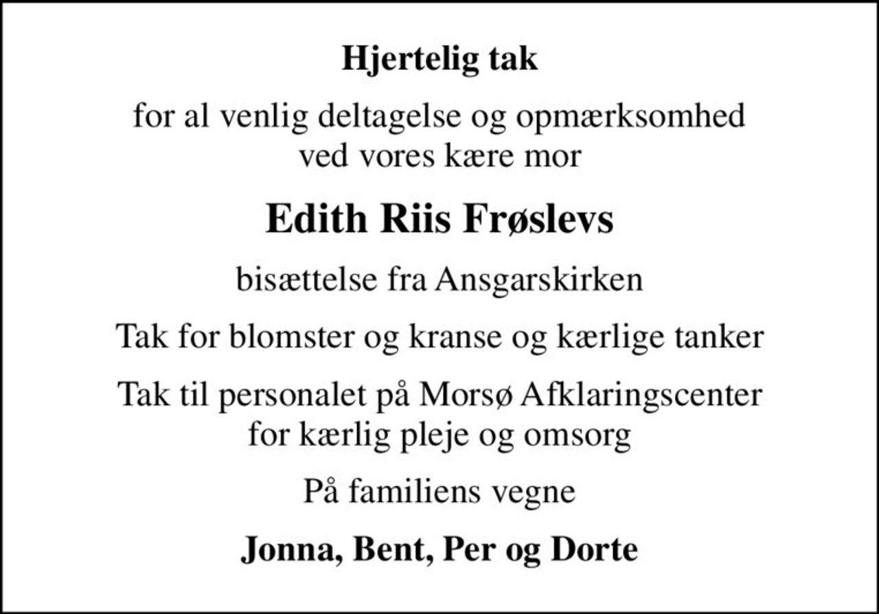 Hjertelig tak
for al venlig deltagelse og opmærksomhed ved vores kære mor
Edith Riis Frøslevs
bisættelse fra Ansgarskirken
Tak for blomster og kranse og kærlige tanker
Tak til personalet på Morsø Afklaringscenter for kærlig pleje og omsorg
På familiens vegne
Jonna, Bent, Per og Dorte