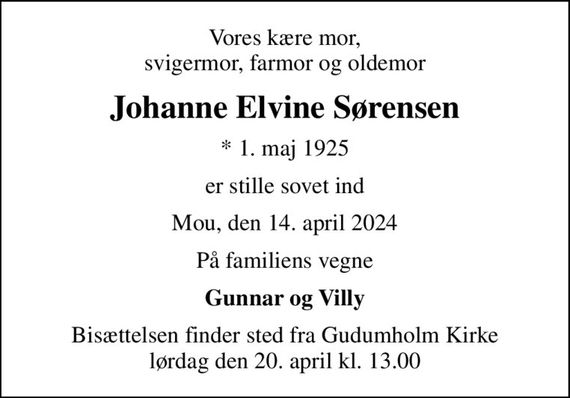 Vores kære mor, svigermor, farmor og oldemor
Johanne Elvine Sørensen
* 1. maj 1925
er stille sovet ind
Mou, den 14. april 2024
På familiens vegne
Gunnar og Villy
Bisættelsen finder sted fra Gudumholm Kirke  lørdag den 20. april kl. 13.00