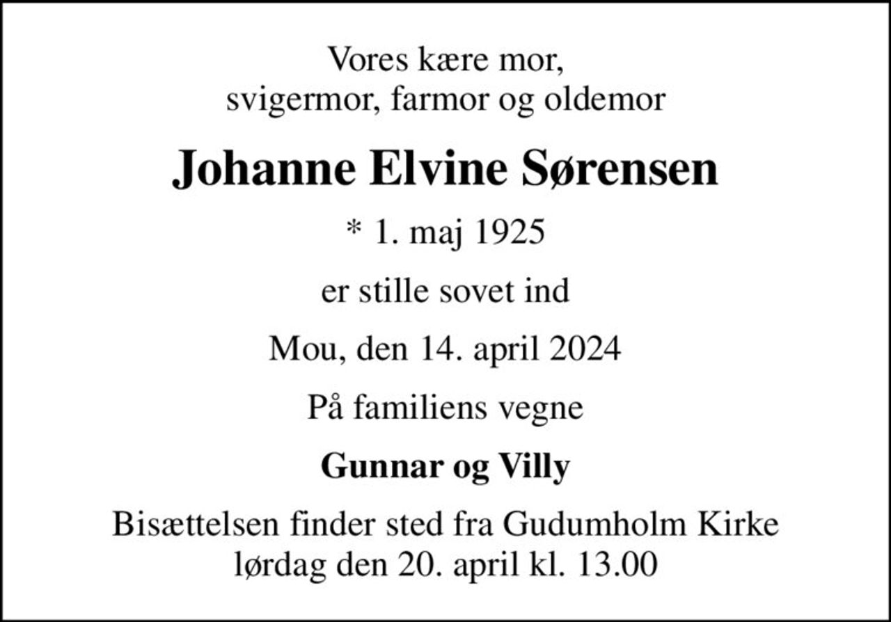 Vores kære mor, svigermor, farmor og oldemor
Johanne Elvine Sørensen
* 1. maj 1925
er stille sovet ind
Mou, den 14. april 2024
På familiens vegne
Gunnar og Villy
Bisættelsen finder sted fra Gudumholm Kirke  lørdag den 20. april kl. 13.00