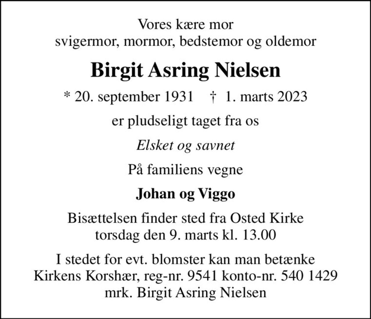 Vores kære mor svigermor, mormor, bedstemor og oldemor
Birgit Asring Nielsen
* 20. september 1931    ✝ 1. marts 2023
er pludseligt taget fra os
Elsket og savnet
På familiens vegne
Johan og Viggo
Bisættelsen finder sted fra Osted Kirke  torsdag den 9. marts kl. 13.00 
I stedet for evt. blomster kan man betænke
					Kirkens Korshær reg-nr.9541konto-nr.5401429mrk. Birgit Asring
					Nielsen
