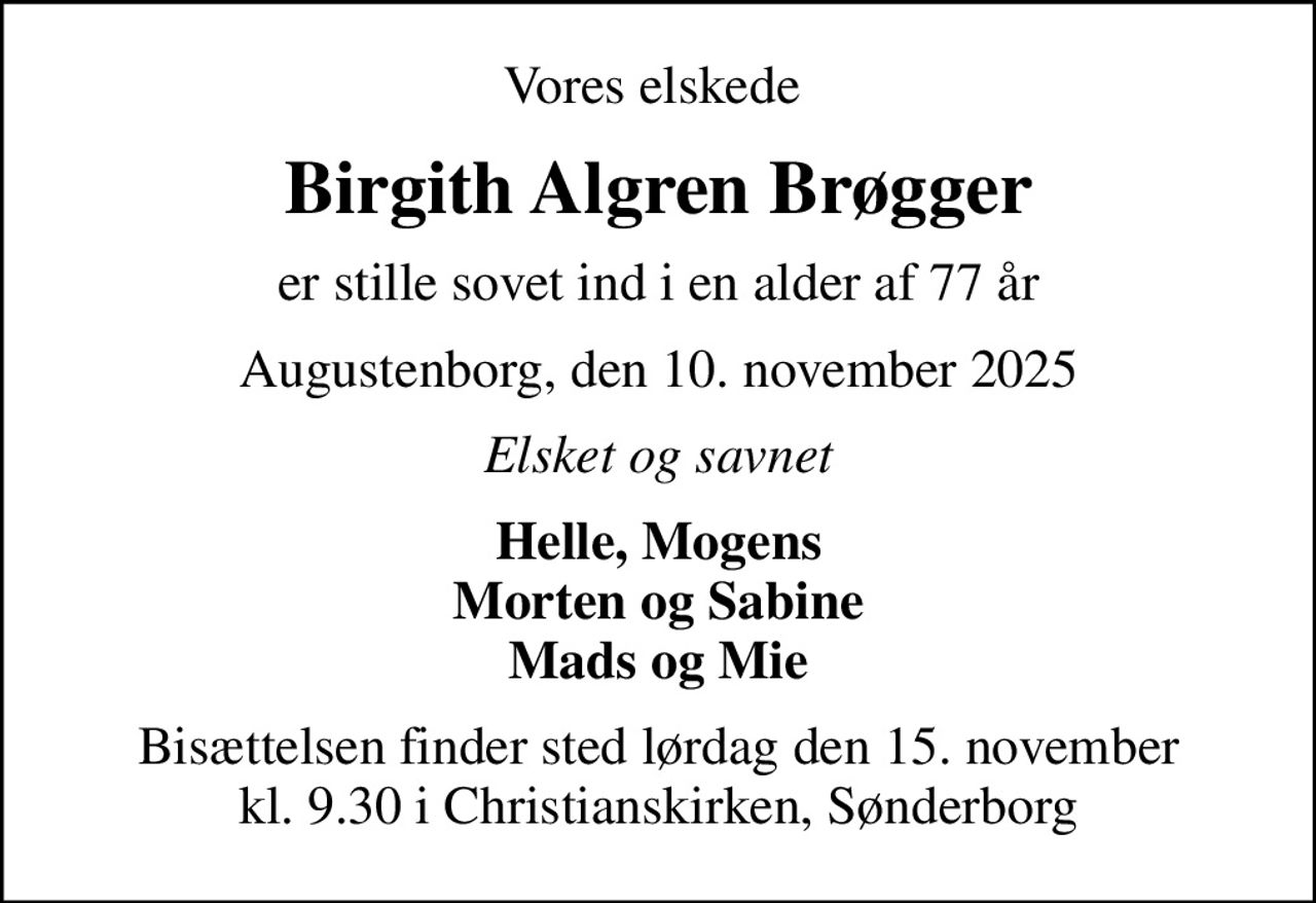 Vores elskede 
Birgith Algren Brøgger
er stille sovet ind i en alder af 77 år
Augustenborg, den 10. november 2025
Elsket og savnet
Helle, Mogens Morten og Sabine Mads og Mie
Bisættelsen finder sted lørdag den 15. november kl. 9.30 i Christianskirken, Sønderborg