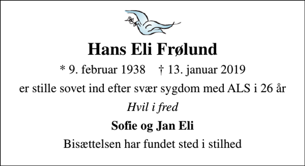 <p>Hans Eli Frølund<br />* 9. februar 1938 ✝ 13. januar 2019<br />er stille sovet ind efter svær sygdom med ALS i 26 år<br />Hvil i fred<br />Sofie og Jan Eli<br />Bisættelsen har fundet sted i stilhed</p>