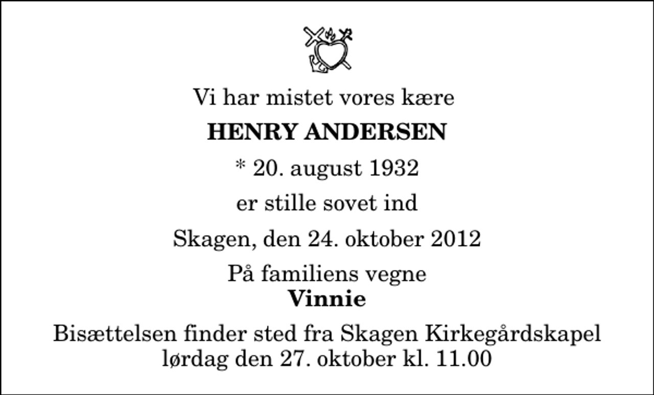 <p>Vi har mistet vores kære<br />Henry Andersen<br />* 20. august 1932<br />er stille sovet ind<br />Skagen, den 24. oktober 2012<br />På familiens vegne<br />Vinnie<br />Bisættelsen finder sted fra Skagen Kirkegårdskapel lørdag den 27. oktober kl. 11.00</p>