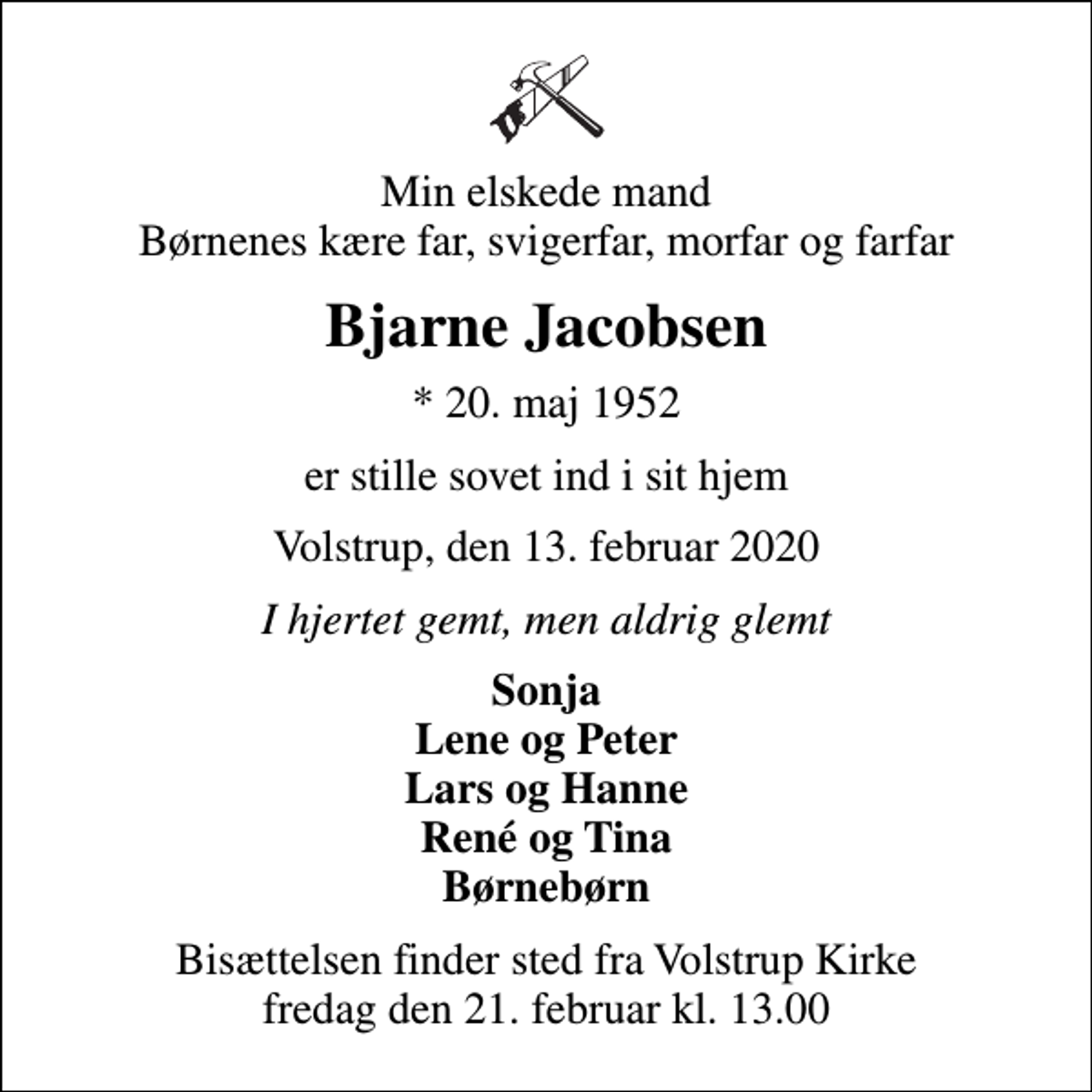 <p>Min elskede mand Børnenes kære far, svigerfar, morfar og farfar<br />Bjarne Jacobsen<br />* 20. maj 1952<br />er stille sovet ind i sit hjem<br />Volstrup, den 13. februar 2020<br />I hjertet gemt, men aldrig glemt<br />Sonja Lene og Peter Lars og Hanne René og Tina Børnebørn<br />Bisættelsen finder sted fra Volstrup Kirke fredag den 21. februar kl. 13.00</p>