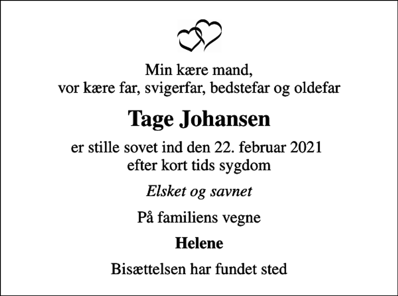 <p>Min kære mand, vor kære far, svigerfar, bedstefar og oldefar<br />Tage Johansen<br />er stille sovet ind den 22. februar 2021 efter kort tids sygdom<br />Elsket og savnet<br />På familiens vegne<br />Helene<br />Bisættelsen har fundet sted</p>