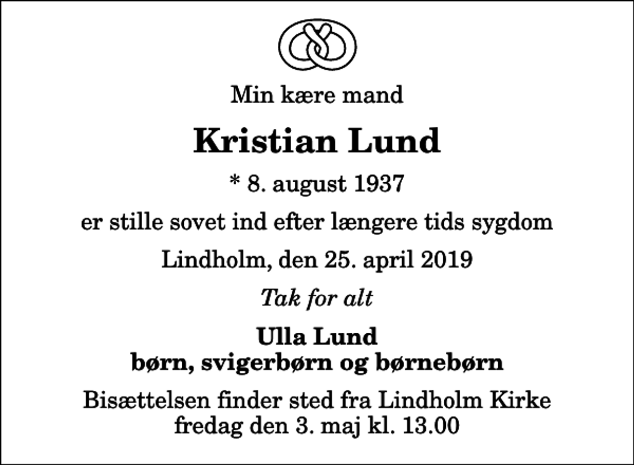 <p>Min kære mand<br />Kristian Lund<br />* 8. august 1937<br />er stille sovet ind efter længere tids sygdom<br />Lindholm, den 25. april 2019<br />Tak for alt<br />Ulla Lund børn, svigerbørn og børnebørn<br />Bisættelsen finder sted fra Lindholm Kirke fredag den 3. maj kl. 13.00</p>