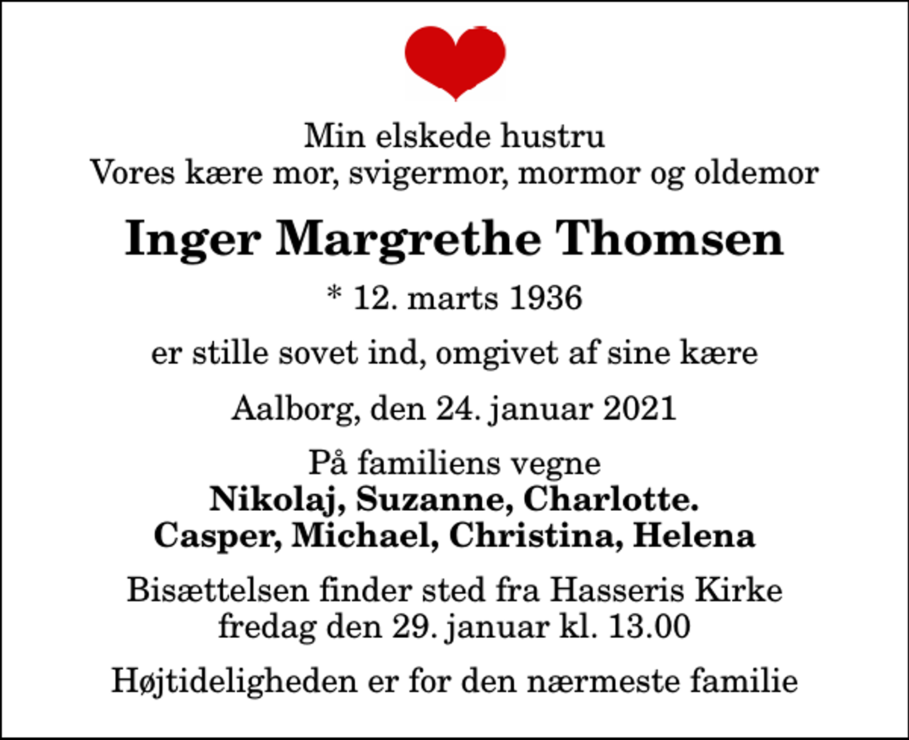 <p>Min elskede hustru Vores kære mor, svigermor, mormor og oldemor<br />Inger Margrethe Thomsen<br />* 12. marts 1936<br />er stille sovet ind, omgivet af sine kære<br />Aalborg, den 24. januar 2021<br />På familiens vegne<br />Nikolaj, Suzanne, Charlotte. Casper, Michael, Christina, Helena<br />Bisættelsen finder sted fra Hasseris Kirke fredag den 29. januar kl. 13.00 Højtideligheden er for den nærmeste familie</p>