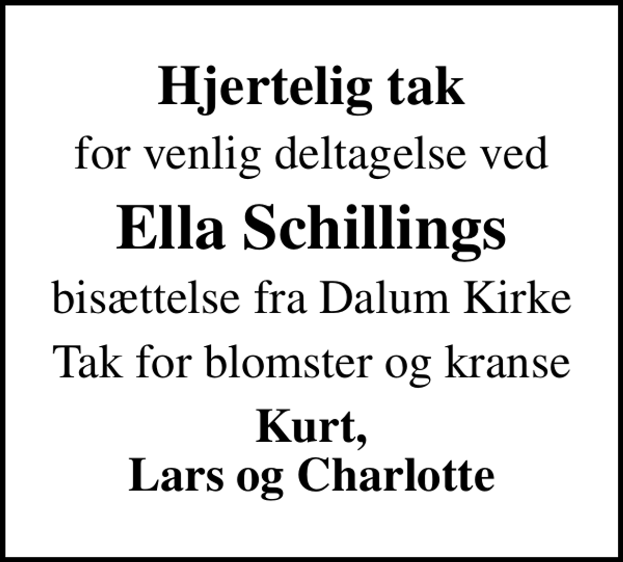<p>Hjertelig tak<br />for venlig deltagelse ved<br />Ella Schillings<br />bisættelse fra Dalum Kirke<br />Tak for blomster og kranse<br />Kurt, Lars og Charlotte</p>